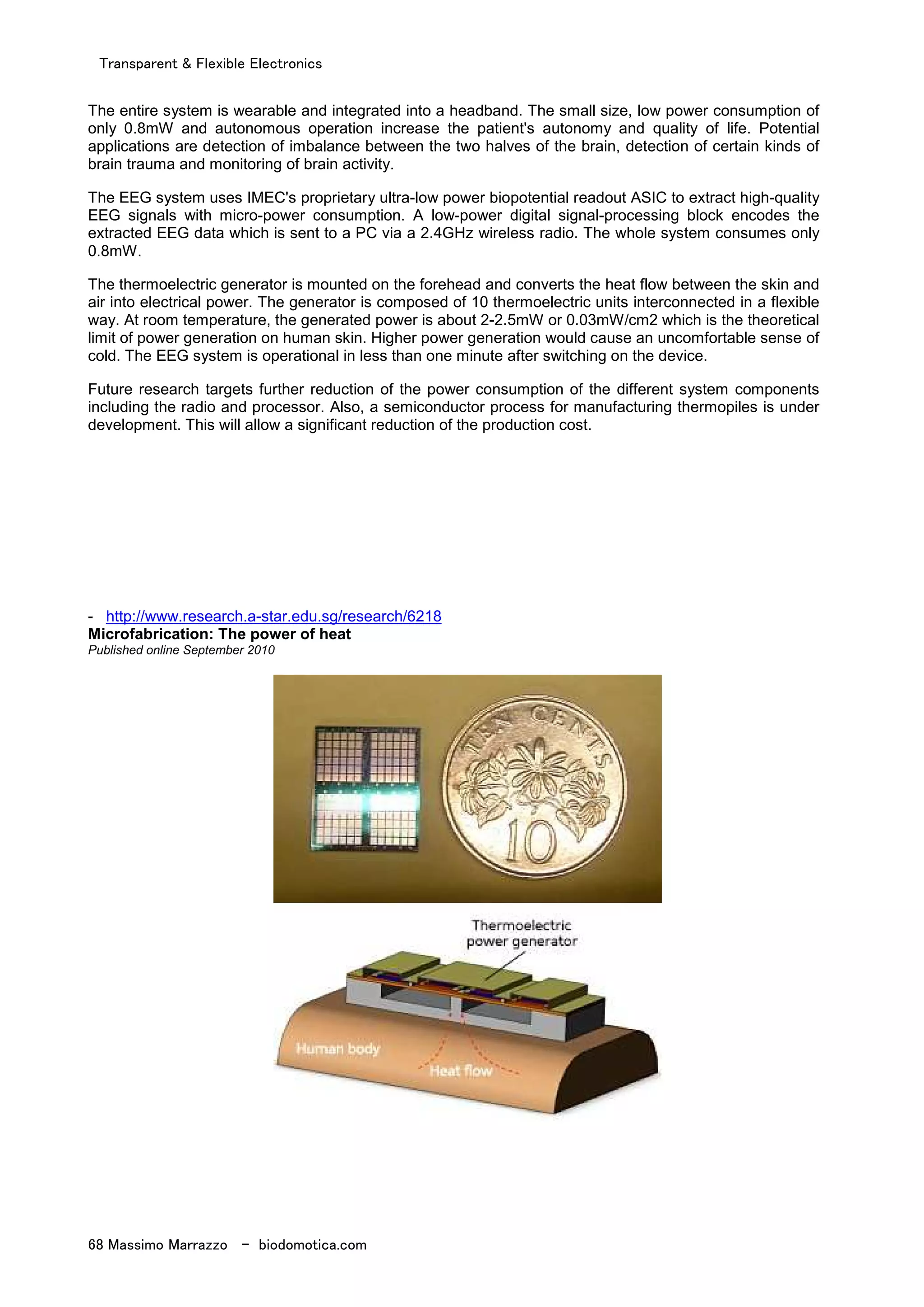 Transparent & Flexible Electronics
68 Massimo Marrazzo - biodomotica.com
The entire system is wearable and integrated into a headband. The small size, low power consumption of
only 0.8mW and autonomous operation increase the patient's autonomy and quality of life. Potential
applications are detection of imbalance between the two halves of the brain, detection of certain kinds of
brain trauma and monitoring of brain activity.
The EEG system uses IMEC's proprietary ultra-low power biopotential readout ASIC to extract high-quality
EEG signals with micro-power consumption. A low-power digital signal-processing block encodes the
extracted EEG data which is sent to a PC via a 2.4GHz wireless radio. The whole system consumes only
0.8mW.
The thermoelectric generator is mounted on the forehead and converts the heat flow between the skin and
air into electrical power. The generator is composed of 10 thermoelectric units interconnected in a flexible
way. At room temperature, the generated power is about 2-2.5mW or 0.03mW/cm2 which is the theoretical
limit of power generation on human skin. Higher power generation would cause an uncomfortable sense of
cold. The EEG system is operational in less than one minute after switching on the device.
Future research targets further reduction of the power consumption of the different system components
including the radio and processor. Also, a semiconductor process for manufacturing thermopiles is under
development. This will allow a significant reduction of the production cost.
- http://www.research.a-star.edu.sg/research/6218
Microfabrication: The power of heat
Published online September 2010
 