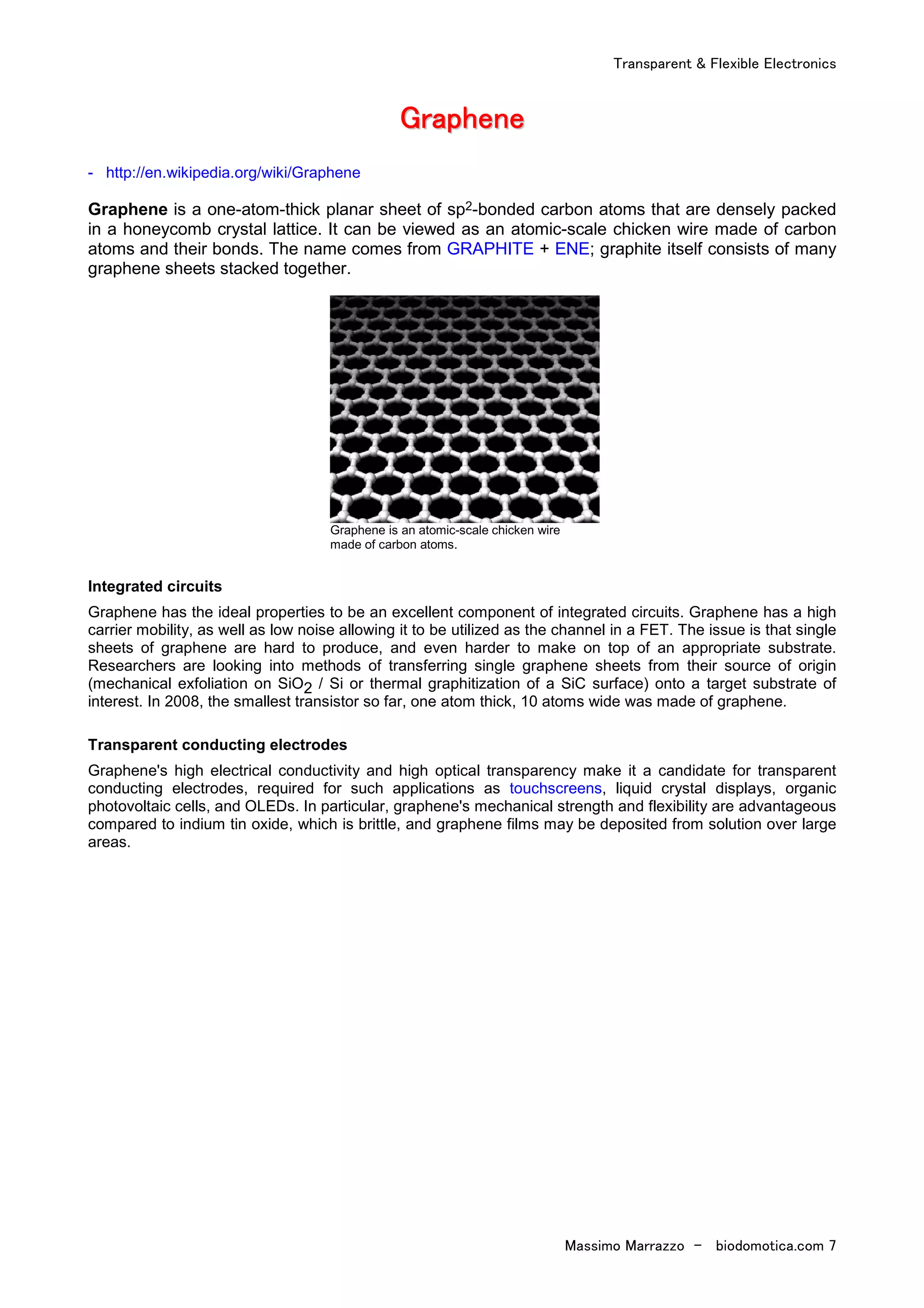 Transparent & Flexible Electronics
Massimo Marrazzo - biodomotica.com 7
GGGGGGGGrrrrrrrraaaaaaaapppppppphhhhhhhheeeeeeeennnnnnnneeeeeeee
- http://en.wikipedia.org/wiki/Graphene
Graphene is a one-atom-thick planar sheet of sp2-bonded carbon atoms that are densely packed
in a honeycomb crystal lattice. It can be viewed as an atomic-scale chicken wire made of carbon
atoms and their bonds. The name comes from GRAPHITE + ENE; graphite itself consists of many
graphene sheets stacked together.
Graphene is an atomic-scale chicken wire
made of carbon atoms.
Integrated circuits
Graphene has the ideal properties to be an excellent component of integrated circuits. Graphene has a high
carrier mobility, as well as low noise allowing it to be utilized as the channel in a FET. The issue is that single
sheets of graphene are hard to produce, and even harder to make on top of an appropriate substrate.
Researchers are looking into methods of transferring single graphene sheets from their source of origin
(mechanical exfoliation on SiO2 / Si or thermal graphitization of a SiC surface) onto a target substrate of
interest. In 2008, the smallest transistor so far, one atom thick, 10 atoms wide was made of graphene.
Transparent conducting electrodes
Graphene's high electrical conductivity and high optical transparency make it a candidate for transparent
conducting electrodes, required for such applications as touchscreens, liquid crystal displays, organic
photovoltaic cells, and OLEDs. In particular, graphene's mechanical strength and flexibility are advantageous
compared to indium tin oxide, which is brittle, and graphene films may be deposited from solution over large
areas.
 