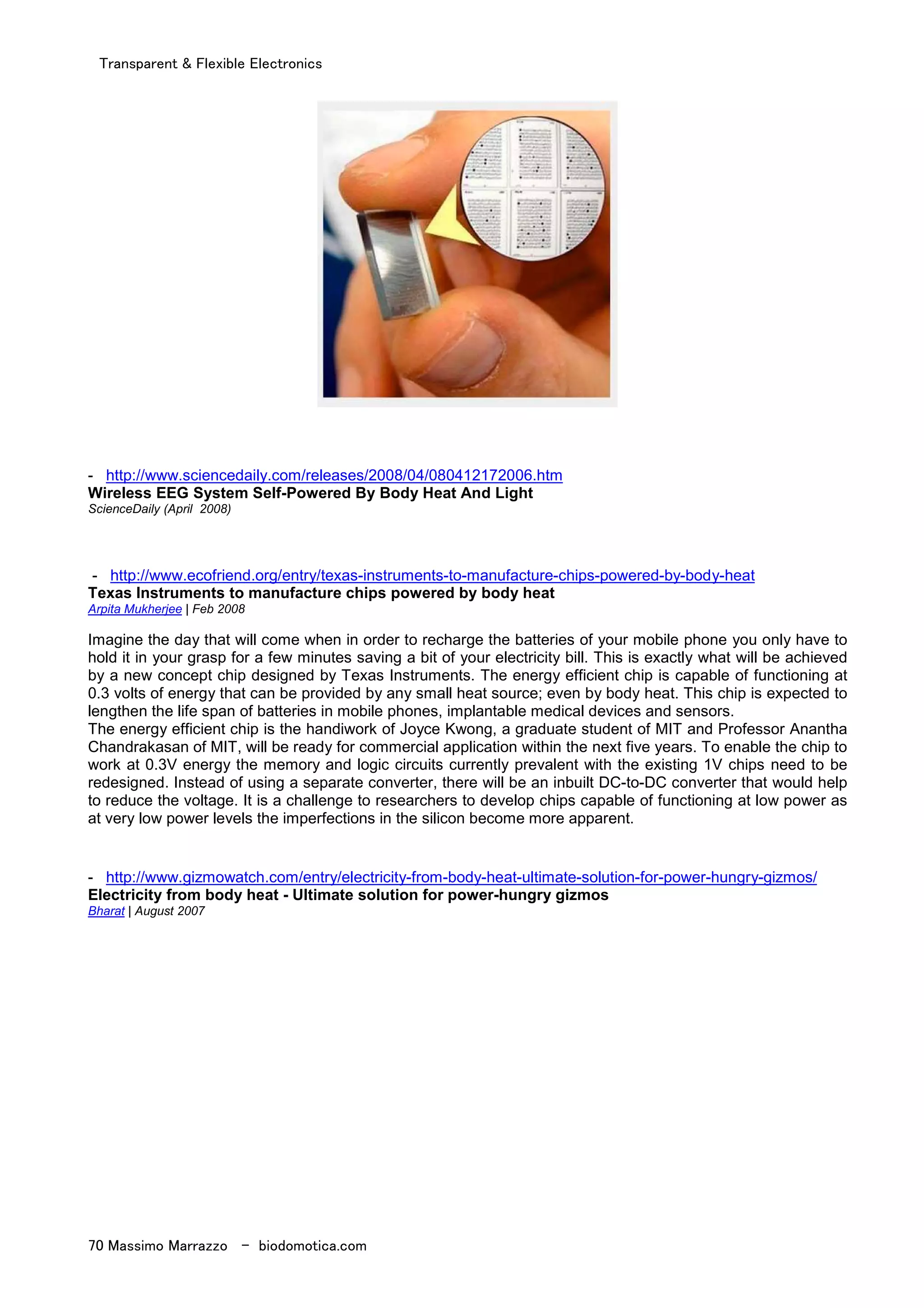 Transparent & Flexible Electronics
70 Massimo Marrazzo - biodomotica.com
- http://www.sciencedaily.com/releases/2008/04/080412172006.htm
Wireless EEG System Self-Powered By Body Heat And Light
ScienceDaily (April 2008)
- http://www.ecofriend.org/entry/texas-instruments-to-manufacture-chips-powered-by-body-heat
Texas Instruments to manufacture chips powered by body heat
Arpita Mukherjee | Feb 2008
Imagine the day that will come when in order to recharge the batteries of your mobile phone you only have to
hold it in your grasp for a few minutes saving a bit of your electricity bill. This is exactly what will be achieved
by a new concept chip designed by Texas Instruments. The energy efficient chip is capable of functioning at
0.3 volts of energy that can be provided by any small heat source; even by body heat. This chip is expected to
lengthen the life span of batteries in mobile phones, implantable medical devices and sensors.
The energy efficient chip is the handiwork of Joyce Kwong, a graduate student of MIT and Professor Anantha
Chandrakasan of MIT, will be ready for commercial application within the next five years. To enable the chip to
work at 0.3V energy the memory and logic circuits currently prevalent with the existing 1V chips need to be
redesigned. Instead of using a separate converter, there will be an inbuilt DC-to-DC converter that would help
to reduce the voltage. It is a challenge to researchers to develop chips capable of functioning at low power as
at very low power levels the imperfections in the silicon become more apparent.
- http://www.gizmowatch.com/entry/electricity-from-body-heat-ultimate-solution-for-power-hungry-gizmos/
Electricity from body heat - Ultimate solution for power-hungry gizmos
Bharat | August 2007
 
