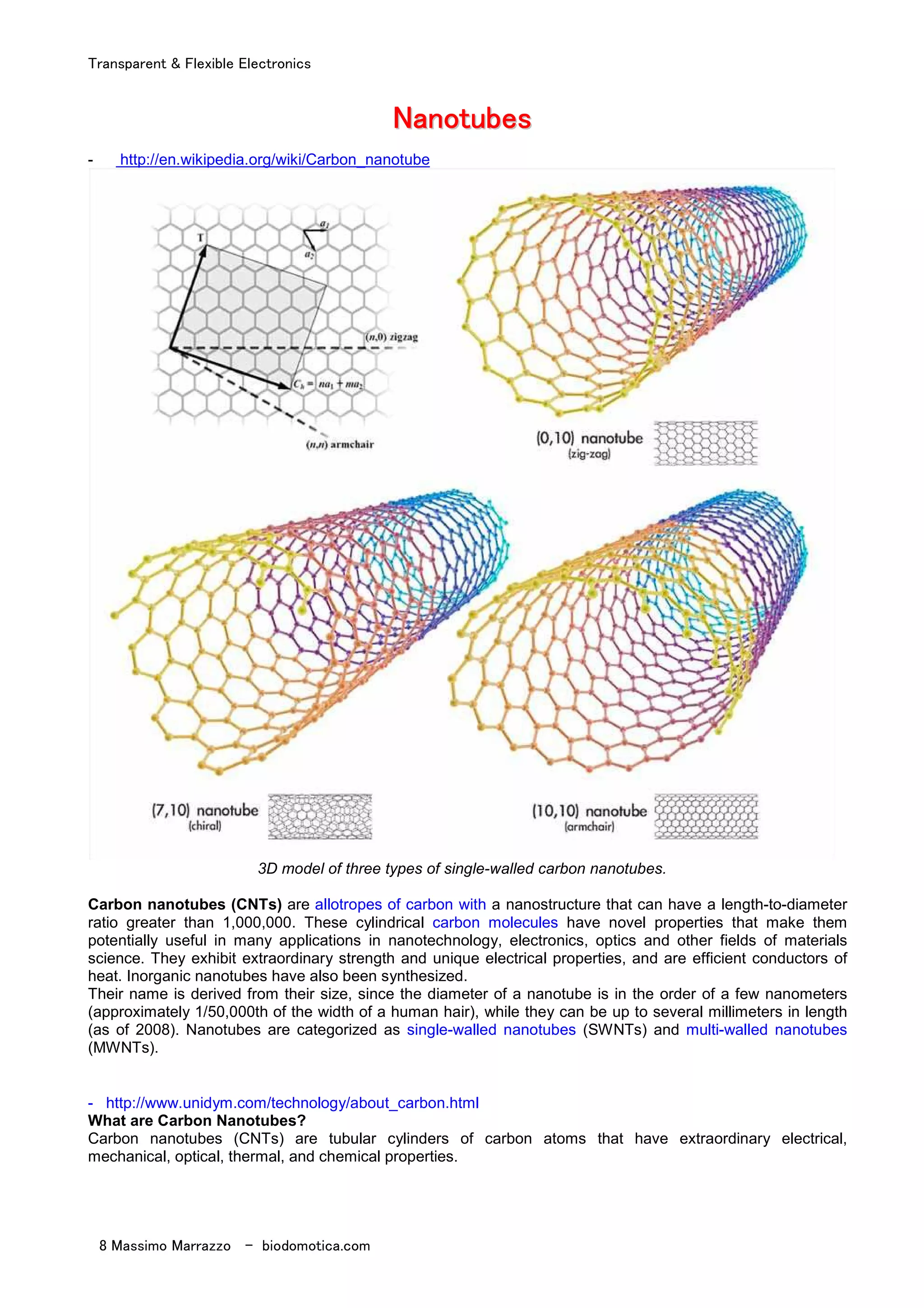 Transparent & Flexible Electronics
8 Massimo Marrazzo - biodomotica.com
NNNNNNNNaaaaaaaannnnnnnnoooooooottttttttuuuuuuuubbbbbbbbeeeeeeeessssssss
- http://en.wikipedia.org/wiki/Carbon_nanotube
3D model of three types of single-walled carbon nanotubes.
Carbon nanotubes (CNTs) are allotropes of carbon with a nanostructure that can have a length-to-diameter
ratio greater than 1,000,000. These cylindrical carbon molecules have novel properties that make them
potentially useful in many applications in nanotechnology, electronics, optics and other fields of materials
science. They exhibit extraordinary strength and unique electrical properties, and are efficient conductors of
heat. Inorganic nanotubes have also been synthesized.
Their name is derived from their size, since the diameter of a nanotube is in the order of a few nanometers
(approximately 1/50,000th of the width of a human hair), while they can be up to several millimeters in length
(as of 2008). Nanotubes are categorized as single-walled nanotubes (SWNTs) and multi-walled nanotubes
(MWNTs).
- http://www.unidym.com/technology/about_carbon.html
What are Carbon Nanotubes?
Carbon nanotubes (CNTs) are tubular cylinders of carbon atoms that have extraordinary electrical,
mechanical, optical, thermal, and chemical properties.
 