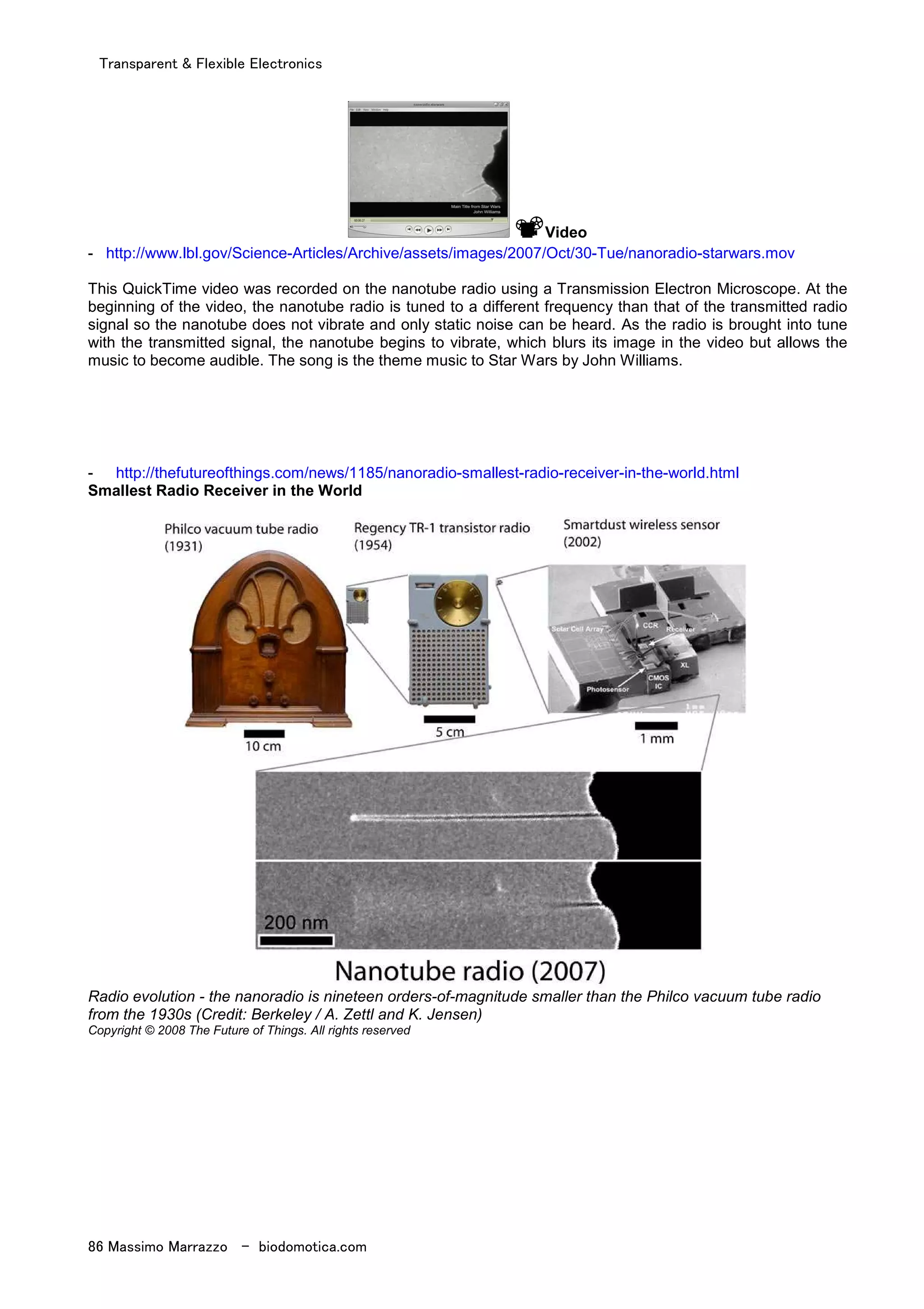Transparent & Flexible Electronics
86 Massimo Marrazzo - biodomotica.com
Video
- http://www.lbl.gov/Science-Articles/Archive/assets/images/2007/Oct/30-Tue/nanoradio-starwars.mov
This QuickTime video was recorded on the nanotube radio using a Transmission Electron Microscope. At the
beginning of the video, the nanotube radio is tuned to a different frequency than that of the transmitted radio
signal so the nanotube does not vibrate and only static noise can be heard. As the radio is brought into tune
with the transmitted signal, the nanotube begins to vibrate, which blurs its image in the video but allows the
music to become audible. The song is the theme music to Star Wars by John Williams.
- http://thefutureofthings.com/news/1185/nanoradio-smallest-radio-receiver-in-the-world.html
Smallest Radio Receiver in the World
Radio evolution - the nanoradio is nineteen orders-of-magnitude smaller than the Philco vacuum tube radio
from the 1930s (Credit: Berkeley / A. Zettl and K. Jensen)
Copyright © 2008 The Future of Things. All rights reserved
 