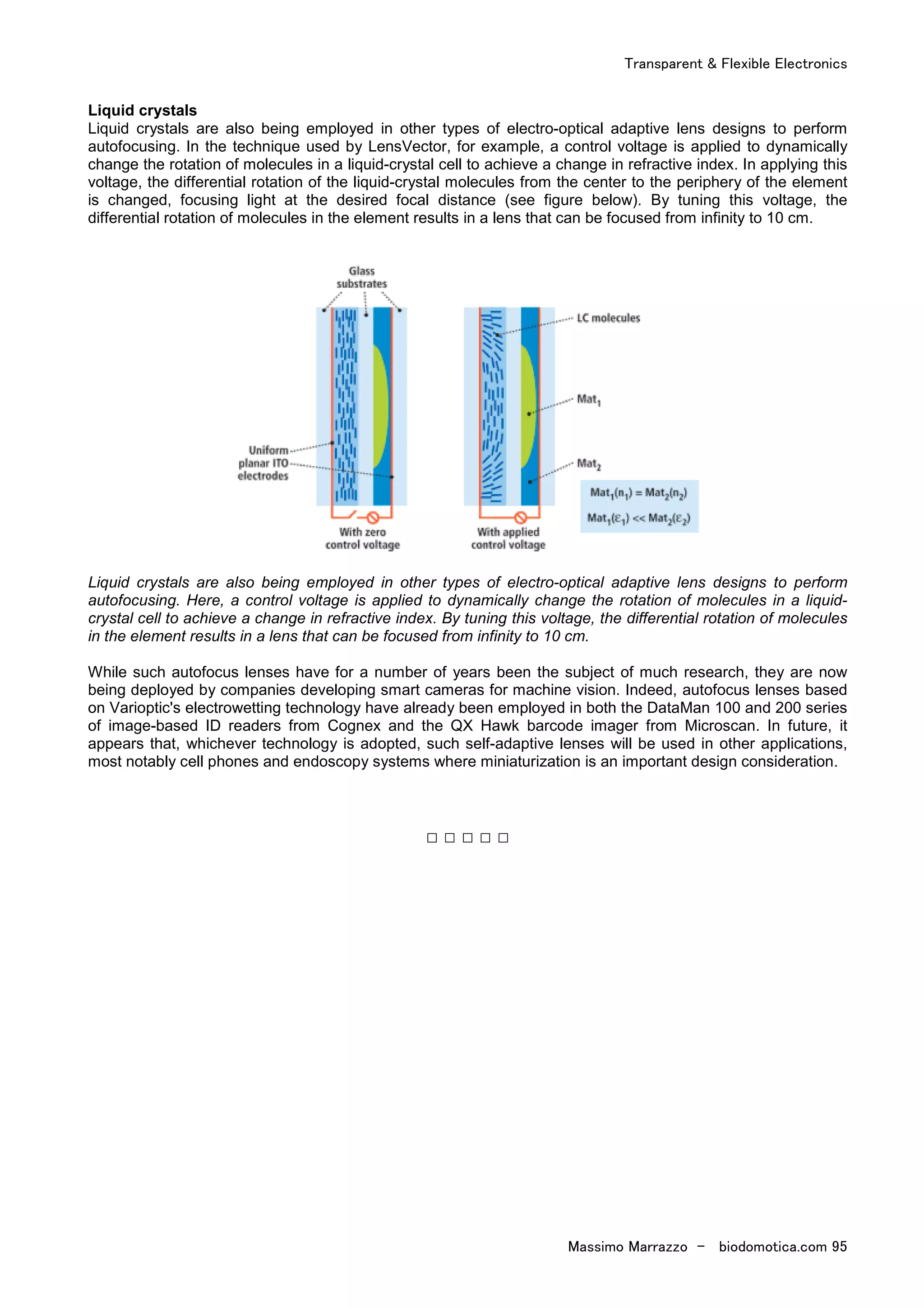 Transparent & Flexible Electronics
Massimo Marrazzo - biodomotica.com 95
Liquid crystals
Liquid crystals are also being employed in other types of electro-optical adaptive lens designs to perform
autofocusing. In the technique used by LensVector, for example, a control voltage is applied to dynamically
change the rotation of molecules in a liquid-crystal cell to achieve a change in refractive index. In applying this
voltage, the differential rotation of the liquid-crystal molecules from the center to the periphery of the element
is changed, focusing light at the desired focal distance (see figure below). By tuning this voltage, the
differential rotation of molecules in the element results in a lens that can be focused from infinity to 10 cm.
Liquid crystals are also being employed in other types of electro-optical adaptive lens designs to perform
autofocusing. Here, a control voltage is applied to dynamically change the rotation of molecules in a liquid-
crystal cell to achieve a change in refractive index. By tuning this voltage, the differential rotation of molecules
in the element results in a lens that can be focused from infinity to 10 cm.
While such autofocus lenses have for a number of years been the subject of much research, they are now
being deployed by companies developing smart cameras for machine vision. Indeed, autofocus lenses based
on Varioptic's electrowetting technology have already been employed in both the DataMan 100 and 200 series
of image-based ID readers from Cognex and the QX Hawk barcode imager from Microscan. In future, it
appears that, whichever technology is adopted, such self-adaptive lenses will be used in other applications,
most notably cell phones and endoscopy systems where miniaturization is an important design consideration.
□ □ □ □ □
 