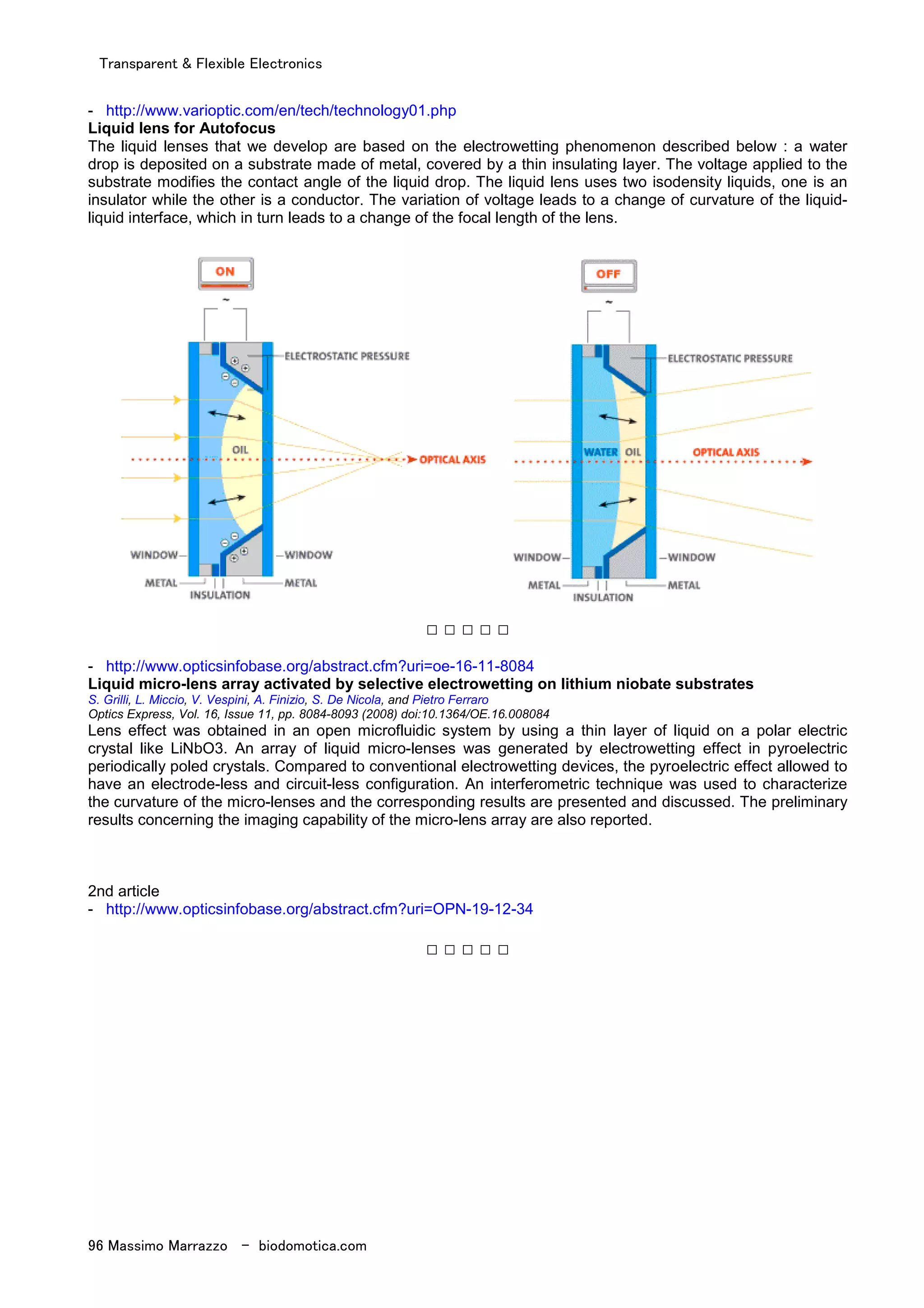 Transparent & Flexible Electronics
96 Massimo Marrazzo - biodomotica.com
- http://www.varioptic.com/en/tech/technology01.php
Liquid lens for Autofocus
The liquid lenses that we develop are based on the electrowetting phenomenon described below : a water
drop is deposited on a substrate made of metal, covered by a thin insulating layer. The voltage applied to the
substrate modifies the contact angle of the liquid drop. The liquid lens uses two isodensity liquids, one is an
insulator while the other is a conductor. The variation of voltage leads to a change of curvature of the liquid-
liquid interface, which in turn leads to a change of the focal length of the lens.
□ □ □ □ □
- http://www.opticsinfobase.org/abstract.cfm?uri=oe-16-11-8084
Liquid micro-lens array activated by selective electrowetting on lithium niobate substrates
S. Grilli, L. Miccio, V. Vespini, A. Finizio, S. De Nicola, and Pietro Ferraro
Optics Express, Vol. 16, Issue 11, pp. 8084-8093 (2008) doi:10.1364/OE.16.008084
Lens effect was obtained in an open microfluidic system by using a thin layer of liquid on a polar electric
crystal like LiNbO3. An array of liquid micro-lenses was generated by electrowetting effect in pyroelectric
periodically poled crystals. Compared to conventional electrowetting devices, the pyroelectric effect allowed to
have an electrode-less and circuit-less configuration. An interferometric technique was used to characterize
the curvature of the micro-lenses and the corresponding results are presented and discussed. The preliminary
results concerning the imaging capability of the micro-lens array are also reported.
2nd article
- http://www.opticsinfobase.org/abstract.cfm?uri=OPN-19-12-34
□ □ □ □ □
 