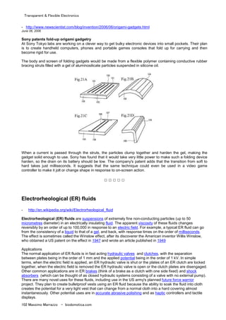 Transparent & Flexible Electronics
102 Massimo Marrazzo - biodomotica.com
- http://www.newscientist.com/blog/invention/2006/06/origami-gadgets.html
June 06, 2006
Sony patents fold-up origami gadgetry
At Sony Tokyo labs are working on a clever way to get bulky electronic devices into small pockets. Their plan
is to create handheld computers, phones and portable games consoles that fold up for carrying and then
become rigid for use.
The body and screen of folding gadgets would be made from a flexible polymer containing conductive rubber
bracing struts filled with a gel of aluminosilicate particles suspended in silicone oil.
When a current is passed through the struts, the particles clump together and harden the gel, making the
gadget solid enough to use. Sony has found that it would take very little power to make such a folding device
harden, so the drain on its battery should be low. The company's patent adds that the transition from soft to
hard takes just milliseconds. It suggests that the same technique could even be used in a video game
controller to make it jolt or change shape in response to on-screen action.
□ □ □ □ □
Electrorheological (ER) fluids
- http://en.wikipedia.org/wiki/Electrorheological_fluid
Electrorheological (ER) fluids are suspensions of extremely fine non-conducting particles (up to 50
micrometres diameter) in an electrically insulating fluid. The apparent viscosity of these fluids changes
reversibly by an order of up to 100,000 in response to an electric field. For example, a typical ER fluid can go
from the consistency of a liquid to that of a gel, and back, with response times on the order of milliseconds.
The effect is sometimes called the Winslow effect, after its discoverer the American inventor Willis Winslow,
who obtained a US patent on the effect in 1947 and wrote an article published in 1949
Applications
The normal application of ER fluids is in fast acting hydraulic valves and clutches, with the separation
between plates being in the order of 1 mm and the applied potential being in the order of 1 kV. In simple
terms, when the electric field is applied, an ER hydraulic valve is shut or the plates of an ER clutch are locked
together, when the electric field is removed the ER hydraulic valve is open or the clutch plates are disengaged.
Other common applications are in ER brakes (think of a brake as a clutch with one side fixed) and shock
absorbers (which can be thought of as closed hydraulic systems consisting of a valve with no external pump).
There are many novel uses for these fluids, including use in the US army's planned future force warrior
project. They plan to create bulletproof vests using an ER fluid because the ability to soak the fluid into cloth
creates the potential for a very light vest that can change from a normal cloth into a hard covering almost
instantaneously. Other potential uses are in accurate abrasive polishing and as haptic controllers and tactile
displays.
 