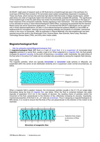 Transparent & Flexible Electronics
104 Massimo Marrazzo - biodomotica.com
At HKUST, eight years of research work on ER fluids led to a breakthrough last year in the synthesis of a
novel type of ER fluid that consists of 70-nanometer-sized coated nanoparticles dispersed in insulating oil.
These new fluids, which harness the extremely high electric field that exists in Debye double layers, exhibit
yield stress one order of magnitude higher than the best commercially available ER particles. The significance
of this breakthrough is that the yield stress has broken the theoretical upper bound predicted on the basis of
linear response of the component materials, thereby signifying a new mechanism. This new class of ER fluids
is thus denoted as having a 'Giant Electrorheological' (GER) Effect, surpassing the threshold that the General
Motors study has set for automotive applications. It is envisioned that HKUST's GER fluids can be used not
only in those classical applications, but also in micro-electromechanical systems (MEMS) or nano-EMS as
replacements for microgears, reducing cost and increasing reliability and simplicity of controlled mechanical
motion in the micro- to nanoscale. After its publication in Nature Materials, this new breakthrough has been
reported around the world in the Washington Post, Science News, New Scientist, NanoToday, Nanotech,
Technology Review News (TRN), and thirty other media outlets.
□ □ □ □ □
Magnetorheological fluid
- http://en.wikipedia.org/wiki/Magnetorheological_fluid
A magnetorheological fluid (MR fluid) is a type of smart fluid. It is a suspension of micrometer-sized
magnetic particles in a carrier fluid, usually a type of oil. When subjected to a magnetic field, the fluid greatly
increases its apparent viscosity, to the point of becoming a viscoelastic solid. Importantly, the yield stress of
the fluid when in its active ("on") state can be controlled very accurately by varying the magnetic field intensity.
How it works
The magnetic particles, which are typically micrometer or nanometer scale spheres or ellipsoids, are
suspended within the carrier oil are distributed randomly and in suspension under normal circumstances, as
below.
When a magnetic field is applied, however, the microscopic particles (usually in the 0.1-10 µm range) align
themselves along the lines of magnetic flux, see below. When the fluid is contained between two poles
(typically of separation 0.5-2 mm in the majority of devices), the resulting chains of particles restrict the
movement of the fluid, perpendicular to the direction of flux, effectively increasing its viscosity. Importantly,
mechanical properties of the fluid in its _on" state are anisotropic. Thus in designing a magnetorheological (or
MR) device, it is crucial to ensure that the lines of flux are perpendicular to the direction of the motion to be
restricted.
 