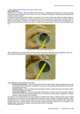Transparent & Flexible Electronics
Massimo Marrazzo - biodomotica.com 105
- http://science.howstuffworks.com/smart-structure1.htm
What is MR Fluid
Looking at it in a beaker, MR fluid doesn't seem like such a revolutionary substance. It's a gray, oily liquid
that's about three times denser than water. It's not too exciting at first glance, but MR fluid is actually quite
amazing to watch in action.
A simple demonstration by David Carlson, a physicist at the North Carolina lab, shows the liquid's ability to
transform to solid in milliseconds. He pours the liquid into the cup and stirs it around with a pencil to show it's
liquid. He then places a magnet to the bottom of the cup, and the liquid instantly turns to a near-solid. To
further demonstrate that it's turned to a solid, he holds the cup upside down, and none of the MR fluid drops
out.
by David Carlson, a physicist at the North Carolina lab
Above, MR fluid prior to magnetization. Below, the fluid turned into a solid after it was magnetized. Notice the
shiny surface of the liquid in the top photo and the dull surface in the bottom photo.
by David Carlson, a physicist at the North Carolina lab
Typical MR fluid consists of these three parts:
· Carbonyl Iron Particles -- 20 to 40 percent of the fluid is made of these soft iron particles that are just
3 to 5 micrometers in diameter. A package of dry carbonyl iron particles looks like black flour because
the particles are so fine.
· A Carrier Liquid -- The iron particles are suspended in a liquid, usually hydrocarbon oil. Water is often
used in demonstrating the fluid.
· Proprietary Additives -- The third component of MR fluid is a secret, but Lord says these additives
are put in to inhibit gravitational settling of the iron particles, promote particle suspension, enhance
lubricity, modify viscosity and inhibit wear.
So, what is it that gives MR fluid its unique ability to transform from liquid to solid and from solid to liquid
quicker than you can blink an eye? The carbonyl iron particles. When a magnet is applied to the liquid, these
tiny particles line up to make the fluid stiffen into a solid. This is caused by the dc magnetic field, making the
particles lock into a uniform polarity. How hard the substance becomes depends on the strength of the
magnetic field. Take away the magnet, and the particles unlock immediately.
© 1998-2008 HowStuffWorks, Inc.
 