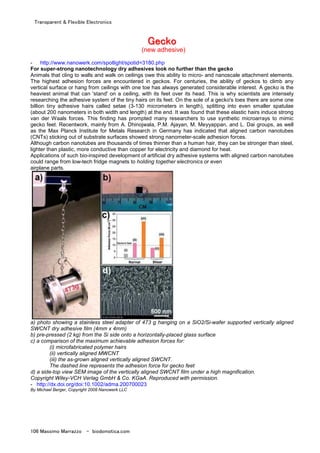 Transparent & Flexible Electronics
106 Massimo Marrazzo - biodomotica.com
GGGGGGGGeeeeeeeecccccccckkkkkkkkoooooooo
(new adhesive)
- http://www.nanowerk.com/spotlight/spotid=3180.php
For super-strong nanotechnology dry adhesives look no further than the gecko
Animals that cling to walls and walk on ceilings owe this ability to micro- and nanoscale attachment elements.
The highest adhesion forces are encountered in geckos. For centuries, the ability of geckos to climb any
vertical surface or hang from ceilings with one toe has always generated considerable interest. A gecko is the
heaviest animal that can 'stand' on a ceiling, with its feet over its head. This is why scientists are intensely
researching the adhesive system of the tiny hairs on its feet. On the sole of a gecko's toes there are some one
billion tiny adhesive hairs called setae (3-130 micrometers in length), splitting into even smaller spatulae
(about 200 nanometers in both width and length) at the end. It was found that these elastic hairs induce strong
van der Waals forces. This finding has prompted many researchers to use synthetic microarrays to mimic
gecko feet. Recentwork, mainly from A. Dhinojwala, P.M. Ajayan, M. Meyyappan, and L. Dai groups, as well
as the Max Planck Institute for Metals Research in Germany has indicated that aligned carbon nanotubes
(CNTs) sticking out of substrate surfaces showed strong nanometer-scale adhesion forces.
Although carbon nanotubes are thousands of times thinner than a human hair, they can be stronger than steel,
lighter than plastic, more conductive than copper for electricity and diamond for heat.
Applications of such bio-inspired development of artificial dry adhesive systems with aligned carbon nanotubes
could range from low-tech fridge magnets to holding together electronics or even
airplane parts.
a) photo showing a stainless steel adapter of 473 g hanging on a SiO2/Si-wafer supported vertically aligned
SWCNT dry adhesive film (4mm x 4mm)
b) pre-pressed (2 kg) from the Si side onto a horizontally-placed glass surface
c) a comparison of the maximum achievable adhesion forces for:
(i) microfabricated polymer hairs
(ii) vertically aligned MWCNT
(iii) the as-grown aligned vertically aligned SWCNT.
The dashed line represents the adhesion force for gecko feet
d) a side-top view SEM image of the vertically aligned SWCNT film under a high magnification.
Copyright Wiley-VCH Verlag GmbH & Co. KGaA. Reproduced with permission.
- http://dx.doi.org/doi:10.1002/adma.200700023
By Michael Berger, Copyright 2008 Nanowerk LLC
 