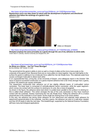 Transparent & Flexible Electronics
108 Massimo Marrazzo - biodomotica.com
- http://www.nsf.gov/discoveries/disc_summ.jsp?org=OIG&cntn_id=116297&preview=false
Researchers move one step closer to nature with the development of polymers and directional
adhesion that follow the workings of a gecko's foot.
February 9, 2010
Video on Stickybot
- http://www.nsf.gov/discoveries/disc_videos.jsp?org=OIG&cntn_id=116297&media_id=66263
Stickybot employs the same principles as a gecko through the use of dry adhesion to climb walls.
Credit: Mark R. Cutkosky, Stanford University and Sangbae Kim, MIT
- http://www.nsf.gov/news/news_summ.jsp?org=NSF&cntn_id=112445&preview=false
As Sticky as a Gecko ... but Ten Times Stronger!
By Zina Deretsky, NSF October 14, 2008
The secret behind the gecko's ability to stick so well is a forest of pillars at the micro-/nano-scale on the
underside of the gecko's foot. Because there are so many pillars so close together, they are held tightly to the
surface the gecko is walking on by a molecular force called the Van der Waals force. This relatively weak force
causes uncharged molecules to attract each other.
In an unprecedented feat, Liming Dai, at the University of Dayton, and colleagues report in the October 10th
issue of Science successful construction of a gecko-inspired adhesive that is ten times stronger than a gecko,
at about 100 newtons per square centimeter.
The researchers constructed their adhesive out of two slightly different layers of multi-walled carbon
nanotubes. The lower layer is composed of vertically-aligned carbon nanotubes, while the upper segment--
which comes into contact with the surface it is sticking to--is curly, like a mess of spaghetti.
As shown in the figure, the adhesive sticks best when it is pulled down parallel to the surface it is sticking to--
this is called shear adhesion. This action arranges the tips of the curly nanotubes so they have maximum
contact with the substrate, thereby maximizing the Van der Waals force. Pulling the adhesive off in a motion
perpendicular to the substrate is much easier--at this angle the sticking force is ten times weaker.
In this way, the adhesive has strong shear adhesion for firm attachment and relatively weak adhesion for
detachment perpendicularly to the substrate. Just like a gecko, the adhesive can stick to a wall when needed,
and then lift off easily to take the next step. This breakthrough, supported by the National Science Foundation,
will have many technological applications.
 