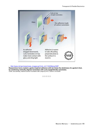 Transparent & Flexible Electronics
Massimo Marrazzo - biodomotica.com 109
- http://www.nsf.gov/news/news_images.jsp?cntn_id=112445&org=NSF
Researchers have created a gecko-inspired adhesive with ten times the stickiness of a gecko's foot,
by combining vertically aligned nanotubes with curly spaghetti-like nanotubes.
Credit: Zina Deretsky, National Science Foundation after Liangti Qu et al., Science 10/10/2008
□ □ □ □ □
 