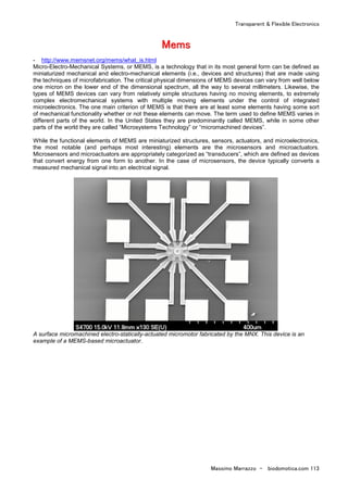 Transparent & Flexible Electronics
Massimo Marrazzo - biodomotica.com 113
MMMMMMMMeeeeeeeemmmmmmmmssssssss
- http://www.memsnet.org/mems/what_is.html
Micro-Electro-Mechanical Systems, or MEMS, is a technology that in its most general form can be defined as
miniaturized mechanical and electro-mechanical elements (i.e., devices and structures) that are made using
the techniques of microfabrication. The critical physical dimensions of MEMS devices can vary from well below
one micron on the lower end of the dimensional spectrum, all the way to several millimeters. Likewise, the
types of MEMS devices can vary from relatively simple structures having no moving elements, to extremely
complex electromechanical systems with multiple moving elements under the control of integrated
microelectronics. The one main criterion of MEMS is that there are at least some elements having some sort
of mechanical functionality whether or not these elements can move. The term used to define MEMS varies in
different parts of the world. In the United States they are predominantly called MEMS, while in some other
parts of the world they are called “Microsystems Technology” or “micromachined devices”.
While the functional elements of MEMS are miniaturized structures, sensors, actuators, and microelectronics,
the most notable (and perhaps most interesting) elements are the microsensors and microactuators.
Microsensors and microactuators are appropriately categorized as “transducers”, which are defined as devices
that convert energy from one form to another. In the case of microsensors, the device typically converts a
measured mechanical signal into an electrical signal.
A surface micromachined electro-statically-actuated micromotor fabricated by the MNX. This device is an
example of a MEMS-based microactuator.
 