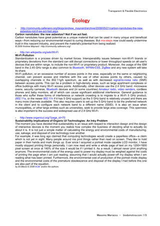 Transparent & Flexible Electronics
Massimo Marrazzo - biodomotica.com 115
EEEEEEEEccccccccoooooooollllllllooooooooggggggggyyyyyyyy
- http://community.safenano.org/blogs/andrew_maynard/archive/2008/05/21/carbon-nanotubes-the-new-
asbestos-not-if-we-act-fast.aspx
Carbon nanotubes: the new asbestos? Not if we act fast.
Carbon nanotubes have great potential as a unique material that can be used in many unique and beneficial
ways—from reducing our environmental impact to curing diseases. But mis-steps now could easily undermine
trust in this nascent industry, and prevent the material's potential from being realized.
© 2009 Andrew Maynard - http://community.safenano.org/
- http://en.wikipedia.org/wiki/Wi-Fi
Wi-Fi Pollution
Standardization is a process driven by market forces. Interoperability issues between non-Wi-Fi brands or
proprietary deviations from the standard can still disrupt connections or lower throughput speeds on all user's
devices that are within range, to include the non-Wi-Fi or proprietary product. Moreover, the usage of the ISM
band in the 2.45 GHz range is also common to Bluetooth, WPAN-CSS, ZigBee and any new system will take
its share.
Wi-Fi pollution, or an excessive number of access points in the area, especially on the same or neighboring
channel, can prevent access and interfere with the use of other access points by others, caused by
overlapping channels in the 802.11g/b spectrum, as well as with decreased signal-to-noise ratio (SNR)
between access points. This can be a problem in high-density areas, such as large apartment complexes or
office buildings with many Wi-Fi access points. Additionally, other devices use the 2.4 GHz band: microwave
ovens, security cameras, Bluetooth devices and (in some countries) Amateur radio, video senders, cordless
phones and baby monitors, all of which can cause significant additional interference. General guidance to
those who suffer these forms of interference or network crowding is to migrate to a Wi-Fi 5 GHz product,
(802.11a, or the newer 802.11n if it has 5 GHz support) as the 5 GHz band is relatively unused and there are
many more channels available. This also requires users to set up the 5 GHz band to be the preferred network
in the client and to configure each network band to a different name (SSID). It is also an issue when
municipalities, or other large entities such as universities, seek to provide large area coverage. This openness
is also important to the success and widespread use of 2.4 GHz Wi-Fi.
- http://www.organicui.org/?page_id=70
Sustainability Implications of Organic UI Technologies: An Inky Problem
The moment you have decided that sustainability is an issue with respect to interaction design and the design
of interactive devices is the moment you realize how complex the business of deciding what to actually do
about it is. It is not just a simple matter of calculating the energy and environmental costs of manufacturing,
use, salvage, and disposal of one technology over another.
For example, it was long ago claimed that computing technologies would create a paperless office—a claim
which is not yet in sight. Many people around me print things rather than read on screen. They like to hold
paper in their hands and mark things up. Ever since I acquired a portrait mode capable LCD monitor, I have
mostly stopped printing things personally. I can now read and write a whole page of text on my 1200×1600
pixel screen at once at 140% of the size it would be if I printed it. As a result, I almost never print anything
anymore. The environmental costs of the energy used to power my display must be weighed against the costs
of printing the page when I am just reading, assuming that I would actually power-off my display when I am
reading what has been printed. Furthermore, the environmental cost of production of the portrait mode display
and the environmental costs of the premature obsolescence and disposal of the display I had before this one
are also part of the equation.
by Eli Blevis © 2008 ACM and/or the authors
 