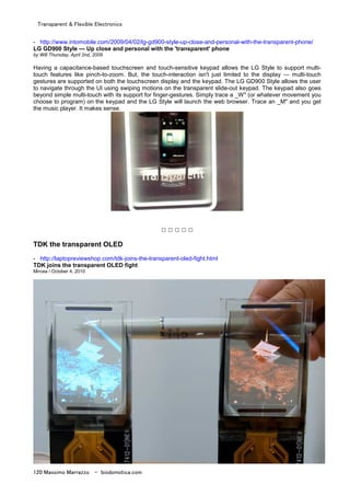 Transparent & Flexible Electronics
120 Massimo Marrazzo - biodomotica.com
- http://www.intomobile.com/2009/04/02/lg-gd900-style-up-close-and-personal-with-the-transparent-phone/
LG GD900 Style — Up close and personal with the 'transparent' phone
by Will Thursday, April 2nd, 2009
Having a capacitance-based touchscreen and touch-sensitive keypad allows the LG Style to support multi-
touch features like pinch-to-zoom. But, the touch-interaction isn't just limited to the display — multi-touch
gestures are supported on both the touchscreen display and the keypad. The LG GD900 Style allows the user
to navigate through the UI using swiping motions on the transparent slide-out keypad. The keypad also goes
beyond simple multi-touch with its support for finger-gestures. Simply trace a _W" (or whatever movement you
choose to program) on the keypad and the LG Style will launch the web browser. Trace an _M" and you get
the music player. It makes sense.
□ □ □ □ □
TDK the transparent OLED
- http://laptopreviewshop.com/tdk-joins-the-transparent-oled-fight.html
TDK joins the transparent OLED fight
Mircea / October 4, 2010
 