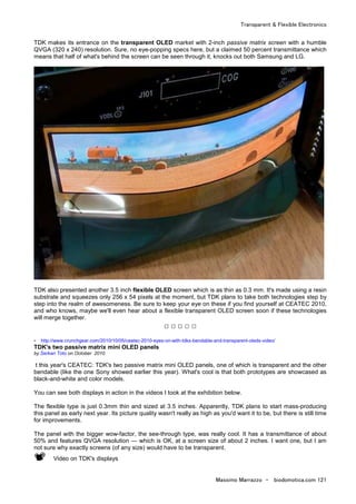 Transparent & Flexible Electronics
Massimo Marrazzo - biodomotica.com 121
TDK makes its entrance on the transparent OLED market with 2-inch passive matrix screen with a humble
QVGA (320 x 240) resolution. Sure, no eye-popping specs here, but a claimed 50 percent transmittance which
means that half of what's behind the screen can be seen through it, knocks out both Samsung and LG.
TDK also presented another 3.5 inch flexible OLED screen which is as thin as 0.3 mm. It's made using a resin
substrate and squeezes only 256 x 54 pixels at the moment, but TDK plans to take both technologies step by
step into the realm of awesomeness. Be sure to keep your eye on these if you find yourself at CEATEC 2010,
and who knows, maybe we'll even hear about a flexible transparent OLED screen soon if these technologies
will merge together.
□ □ □ □ □
- http://www.crunchgear.com/2010/10/05/ceatec-2010-eyes-on-with-tdks-bendable-and-transparent-oleds-video/
TDK's two passive matrix mini OLED panels
by Serkan Toto on October 2010
t this year's CEATEC: TDK's two passive matrix mini OLED panels, one of which is transparent and the other
bendable (like the one Sony showed earlier this year). What's cool is that both prototypes are showcased as
black-and-white and color models.
You can see both displays in action in the videos I took at the exhibition below.
The flexible type is just 0.3mm thin and sized at 3.5 inches. Apparently, TDK plans to start mass-producing
this panel as early next year. Its picture quality wasn't really as high as you'd want it to be, but there is still time
for improvements.
The panel with the bigger wow-factor, the see-through type, was really cool. It has a transmittance of about
50% and features QVGA resolution — which is OK, at a screen size of about 2 inches. I want one, but I am
not sure why exactly screens (of any size) would have to be transparent.
Video on TDK's displays
 