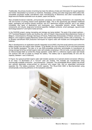 Transparent & Flexible Electronics
Massimo Marrazzo - biodomotica.com 123
Traditionally, the primary function of printing has been the delivery of data and information for visual inspection
and further interpretation by humans or machines. Nowadays, printing and other large-area R2R (roll-to-roll)-
compatible processes enable cost-efficient mass manufacturing of electronics and other functionalities on
large-area and flexible substrates such as plastic, paper and fabrics.
New printable-functional materials, print-production processes and reading mechanisms are expanding the
role and function of printing toward novel application fields. This is the opportunity gap between traditional
paper, packaging and printing industry products, and ICT/ electronics industry products, and it can realize
completely new types of applications and businesses; e.g., disposable sensors, simple “electronic”
components and circuits, large-area functional paperlike intelligent products, smart packages, tag-and-code
technology-based ICT and hybrid media services.
In the FACESS project, energy harvesting and storage are being tackled. The goal of the project partners –
VTT Technical Research Centre and Suntrica Oy, both of Finland; Interuniversity Micro-Electronics Centre of
Belgium; Commissariat à l’Energie Atomique of France; Politechnika Warszawska of Poland; Umicore SA of
Belgium; and Coatema Coating Machinery GmbH and Coatema Maschinenbau GmbH, both of Germany – is
to develop cost-efficient R2R production techniques for organic solar cell modules and rechargeable lithium
batteries.
Also in development is an application-specific integrated circuit (ASIC) chip that would optimize and control the
battery charge from the organic solar modules. To be flexible, the chip is thinned to 30 µm and interconnected
on the flexible backplane. The plan is to use R2R-compatible production technologies to manufacture an
energy storage foil of four printed organic solar cell modules comprising a 100-cm2 area, a printed battery and
an interconnected ASIC to control the charge operation. Under AM1.5, a reference organic solar cell module
can produce 250 mW of power to charge the battery. The battery size is approximately 30 cm2 and its
capacity, between 1 and 3 mAh/cm2.
In Figure, four gravure-printed organic solar cell modules operate at 2.3 percent photon-conversion efficiency
at air mass 1.5 illumination on a 15.5-cm
2
area per module. The modules are manufactured using
commercially available conductive – and photoactive – polymers. The rechargeable lithium battery has anode
and cathode electrodes screen-printed on aluminum and copper foils, and an assembled commercial
separator foil. The battery produces ~40-mAh capacity. The 30-µm-thick ASIC is flip-chip-bonded using
anisotropically conducting adhesive on the backplane substrate.
This energy storage foil is from the FACESS project
 