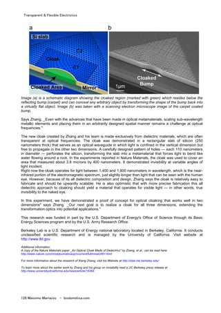 Transparent & Flexible Electronics
126 Massimo Marrazzo - biodomotica.com
Image (a) is a schematic diagram showing the cloaked region (marked with green) which resides below the
reflecting bump (carpet) and can conceal any arbitrary object by transforming the shape of the bump back into
a virtually flat object. Image (b) was taken with a scanning electron microscope image of the carpet coated
bump.
Says Zhang, _Even with the advances that have been made in optical metamaterials, scaling sub-wavelength
metallic elements and placing them in an arbitrarily designed spatial manner remains a challenge at optical
frequencies."
The new cloak created by Zhang and his team is made exclusively from dielectric materials, which are often
transparent at optical frequencies. The cloak was demonstrated in a rectangular slab of silicon (250
nanometers thick) that serves as an optical waveguide in which light is confined in the vertical dimension but
free to propagate in the other two dimensions. A carefully designed pattern of holes — each 110 nanometers
in diameter — perforates the silicon, transforming the slab into a metamaterial that forces light to bend like
water flowing around a rock. In the experiments reported in Nature Materials, the cloak was used to cover an
area that measured about 3.8 microns by 400 nanometers. It demonstrated invisibility at variable angles of
light incident.
Right now the cloak operates for light between 1,400 and 1,800 nanometers in wavelength, which is the near-
infrared portion of the electromagnetic spectrum, just slightly longer than light that can be seen with the human
eye. However, because of its all dielectric composition and design, Zhang says the cloak is relatively easy to
fabricate and should be upwardly scalable. He is also optimistic that with more precise fabrication this all
dielectric approach to cloaking should yield a material that operates for visible light — in other words, true
invisibility to the naked eye.
In this experiment, we have demonstrated a proof of concept for optical cloaking that works well in two
dimensions" says Zhang. _Our next goal is to realize a cloak for all three dimensions, extending the
transformation optics into potential applications."
This research was funded in part by the U.S. Department of Energy's Office of Science through its Basic
Energy Sciences program and by the U.S. Army Research Office.
Berkeley Lab is a U.S. Department of Energy national laboratory located in Berkeley, California. It conducts
unclassified scientific research and is managed by the University of California. Visit website at
http://www.lbl.gov.
Additional information:
A copy of the Nature Materials paper _An Optical Cloak Made of Dielectrics" by Zhang, et al., can be read here:
http://www.nature.com/nmat/journal/vaop/ncurrent/full/nmat2461.html
For more information about the research of Xiang Zhang, visit his Website at http://xlab.me.berkeley.edu/
To learn more about the earlier work by Zhang and his group on invisibility read a UC Berkeley press release at
http://www.universityofcalifornia.edu/news/article/18368
 