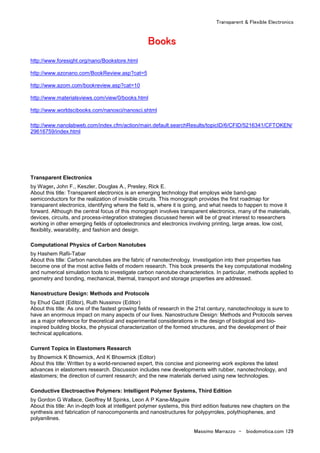 Transparent & Flexible Electronics
Massimo Marrazzo - biodomotica.com 129
BBBBBBBBooooooooooooooookkkkkkkkssssssss
http://www.foresight.org/nano/Bookstore.html
http://www.azonano.com/BookReview.asp?cat=5
http://www.azom.com/bookreview.asp?cat=10
http://www.materialsviews.com/view/0/books.html
http://www.worldscibooks.com/nanosci/nanosci.shtml
http://www.nanolabweb.com/index.cfm/action/main.default.searchResults/topicID/6/CFID/5216341/CFTOKEN/
29616759/index.html
Transparent Electronics
by Wager, John F., Keszler, Douglas A., Presley, Rick E.
About this title: Transparent electronics is an emerging technology that employs wide band-gap
semiconductors for the realization of invisible circuits. This monograph provides the first roadmap for
transparent electronics, identifying where the field is, where it is going, and what needs to happen to move it
forward. Although the central focus of this monograph involves transparent electronics, many of the materials,
devices, circuits, and process-integration strategies discussed herein will be of great interest to researchers
working in other emerging fields of optoelectronics and electronics involving printing, large areas, low cost,
flexibility, wearability, and fashion and design.
Computational Physics of Carbon Nanotubes
by Hashem Rafii-Tabar
About this title: Carbon nanotubes are the fabric of nanotechnology. Investigation into their properties has
become one of the most active fields of modern research. This book presents the key computational modeling
and numerical simulation tools to investigate carbon nanotube characteristics. In particular, methods applied to
geometry and bonding, mechanical, thermal, transport and storage properties are addressed.
Nanostructure Design: Methods and Protocols
by Ehud Gazit (Editor), Ruth Nussinov (Editor)
About this title: As one of the fastest growing fields of research in the 21st century, nanotechnology is sure to
have an enormous impact on many aspects of our lives. Nanostructure Design: Methods and Protocols serves
as a major reference for theoretical and experimental considerations in the design of biological and bio-
inspired building blocks, the physical characterization of the formed structures, and the development of their
technical applications.
Current Topics in Elastomers Research
by Bhowmick K Bhowmick, Anil K Bhowmick (Editor)
About this title: Written by a world-renowned expert, this concise and pioneering work explores the latest
advances in elastomers research. Discussion includes new developments with rubber, nanotechnology, and
elastomers; the direction of current research; and the new materials derived using new technologies.
Conductive Electroactive Polymers: Intelligent Polymer Systems, Third Edition
by Gordon G Wallace, Geoffrey M Spinks, Leon A P Kane-Maguire
About this title: An in-depth look at intelligent polymer systems, this third edition features new chapters on the
synthesis and fabrication of nanocomponents and nanostructures for polypyrroles, polythiophenes, and
polyanilines.
 