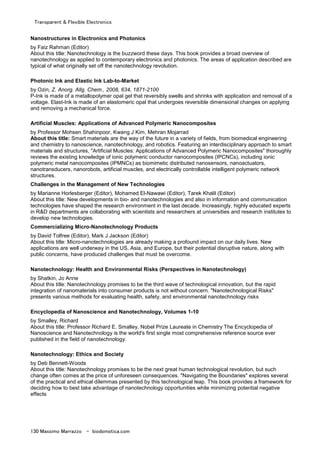 Transparent & Flexible Electronics
130 Massimo Marrazzo - biodomotica.com
Nanostructures in Electronics and Photonics
by Faiz Rahman (Editor)
About this title: Nanotechnology is the buzzword these days. This book provides a broad overview of
nanotechnology as applied to contemporary electronics and photonics. The areas of application described are
typical of what originally set off the nanotechnology revolution.
Photonic Ink and Elastic Ink Lab-to-Market
by Ozin, Z. Anorg. Allg. Chem., 2008, 634, 1871-2100
P-Ink is made of a metallopolymer opal gel that reversibly swells and shrinks with application and removal of a
voltage. Elast-Ink is made of an elastomeric opal that undergoes reversible dimensional changes on applying
and removing a mechanical force.
Artificial Muscles: Applications of Advanced Polymeric Nanocomposites
by Professor Mohsen Shahinpoor, Kwang J Kim, Mehran Mojarrad
About this title: Smart materials are the way of the future in a variety of fields, from biomedical engineering
and chemistry to nanoscience, nanotechnology, and robotics. Featuring an interdisciplinary approach to smart
materials and structures, "Artificial Muscles: Applications of Advanced Polymeric Nanocomposites" thoroughly
reviews the existing knowledge of ionic polymeric conductor nanocomposites (IPCNCs), including ionic
polymeric metal nanocomposites (IPMNCs) as biomimetic distributed nanosensors, nanoactuators,
nanotransducers, nanorobots, artificial muscles, and electrically controllable intelligent polymeric network
structures.
Challenges in the Management of New Technologies
by Marianne Horlesberger (Editor), Mohamed El-Nawawi (Editor), Tarek Khalil (Editor)
About this title: New developments in bio- and nanotechnologies and also in information and communication
technologies have shaped the research environment in the last decade. Increasingly, highly educated experts
in R&D departments are collaborating with scientists and researchers at universities and research institutes to
develop new technologies.
Commercializing Micro-Nanotechnology Products
by David Tolfree (Editor), Mark J Jackson (Editor)
About this title: Micro-nanotechnologies are already making a profound impact on our daily lives. New
applications are well underway in the US, Asia, and Europe, but their potential disruptive nature, along with
public concerns, have produced challenges that must be overcome.
Nanotechnology: Health and Environmental Risks (Perspectives in Nanotechnology)
by Shatkin, Jo Anne
About this title: Nanotechnology promises to be the third wave of technological innovation, but the rapid
integration of nanomaterials into consumer products is not without concern. "Nanotechnological Risks"
presents various methods for evaluating health, safety, and environmental nanotechnology risks
Encyclopedia of Nanoscience and Nanotechnology, Volumes 1-10
by Smalley, Richard
About this title: Professor Richard E. Smalley, Nobel Prize Laureate in Chemistry The Encyclopedia of
Nanoscience and Nanotechnology is the world's first single most comprehensive reference source ever
published in the field of nanotechnology.
Nanotechnology: Ethics and Society
by Deb Bennett-Woods
About this title: Nanotechnology promises to be the next great human technological revolution, but such
change often comes at the price of unforeseen consequences. "Navigating the Boundaries" explores several
of the practical and ethical dilemmas presented by this technological leap. This book provides a framework for
deciding how to best take advantage of nanotechnology opportunities while minimizing potential negative
effects
 