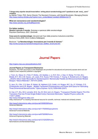 Transparent & Flexible Electronics
Massimo Marrazzo - biodomotica.com 133
7 things every reporter should know before writing about nanotechnology and 7 questions to ask every _nano"
company
by Nathan Tinker, PhD, Senior Director The Nanotech Company, with Darrell Brookstein, Managing Director
http://www.merlinq.nl/index.php?option=com_content&task=view&id=280&Itemid=74
What are nanoscience and nanotechnologies?
http://www.nanotec.org.uk/finalReport.htm
For Italian readers:
Quanto è piccolo il mondo. Sorprese e speranze dalle nanotecnologie
Pacchioni Gianfranco, 2007, Zanichelli
Cosa sono le nanotecnologie. Istruzioni per l'uso della prossima rivoluzione scientifica
Narducci Dario,2008, Sironi (collana Galápagos)
Brochure: " La Nanotecnologia: Innovazione per il mondo di domani "
http://cordis.europa.eu/nanotechnology/src/pe_leaflets_brochures.htm
JJJJJJJJoooooooouuuuuuuurrrrrrrrnnnnnnnnaaaaaaaallllllll PPPPPPPPaaaaaaaappppppppeeeeeeeerrrrrrrrssssssss
http://rogers.mse.uiuc.edu/publications.html
Journal Papers on Transparent Electronics
Disclaimer: The PDF documents on this WebPages are provided for educational and personal purposes alone and are
subject to their respective publisher's copyrights.
J. Yoon, A.J. Baca, S.-I. Park, P. Elvikis, J.B. Geddes, L. Li, R.H. Kim, J. Xiao, S. Wang, T.H. Kim, M.J.
Motala, B.Y. Ahn, E.B. Duoss, J.A. Lewis, R.G. Nuzzo, P.M. Ferreira, Y. Huang, A. Rockett and J.A. Rogers,
_Ultrathin Silicon Solar Microcells for Semitransparent, Mechanically Flexible and Microconcentrator Module
Designs," Nature Materials 7, 907-915 (2008).
S. Jeon, D.J. Shir, Y.S. Nam, R. Nidetz, M. Highland, D.G. Cahill, J.A. Rogers, M.F. Su, I.F. El-Kady, C.G.
Christodoulou and G.R. Bogart, _Molded Transparent Photopolymers and Phase Shift Optics for Fabricating
Three Dimensional Nanostructures," Optics Express 15(10), 6358-6366 (2007).
Q. Cao, Z.T. Zhu, M.G. Lemaitre, M.G. Xia, M. Shim and J.A. Rogers, "Transparent Flexible Organic Thin-Film
Transistors That Use Printed Single-Walled Carbon Nanotube Electrodes," Applied Physics Letters 88,
113511 (2006).
http://www.interscience.wiley.com
Wiley InterScience® is a leading international resource for scientific, technical, medical and scholarly content.
http://www3.interscience.wiley.com/journal/10008336/home
Advanced Materials
http://www3.interscience.wiley.com/journal/117935002/grouphome
Advanced Functional Materials
http://www3.interscience.wiley.com/journal/67500980/home
Advanced Engineering Materials
http://www3.interscience.wiley.com/journal/121524295/home
Nanomedicine and Nanobiotechnology
 