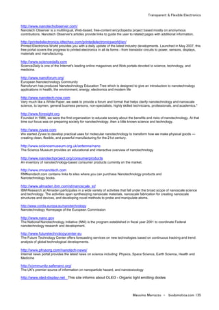 Transparent & Flexible Electronics
Massimo Marrazzo - biodomotica.com 135
http://www.nanotechobserver.com/
Nanotech Observer is a multilingual, Web-based, free-content encyclopedia project based mostly on anonymous
contributions. Nanotech Observer's articles provide links to guide the user to related pages with additional information.
http://printedelectronics.idtechex.com/printedelectronicsworld/en/
Printed Electronics World provides you with a daily update of the latest industry developments. Launched in May 2007, this
free portal covers the progress to printed electronics in all its forms - from transistor circuits to power, sensors, displays,
materials and manufacturing.
http://www.sciencedaily.com
ScienceDaily is one of the Internet's leading online magazines and Web portals devoted to science, technology, and
medicine.
http://www.nanoforum.org/
European Nanotechnology Community
Nanoforum has produced Nanotechnology Education Tree which is designed to give an introduction to nanotechnology
applications in health, the environment, energy, electronics and modern life
http://www.nanotech-now.com
Very much like a White Paper, we seek to provide a forum and format that helps clarify nanotechnology and nanoscale
science, to laymen, general business persons, non-specialists, highly skilled technicians, professionals, and academics."
http://www.foresight.org
Founded in 1986, we were the first organization to educate society about the benefits and risks of nanotechnology. At that
time our focus was on preparing society for nanotechnology, then a little known science and technology.
http://www.zyvex.com
We started Zyvex to develop practical uses for molecular nanotechnology to transform how we make physical goods —
creating clean, flexible, and powerful manufacturing for the 21st century.
http://www.sciencemuseum.org.uk/antenna/nano
The Science Museum provides an educational and interactive overview of nanotechnology
http://www.nanotechproject.org/consumerproducts
An inventory of nanotechnology-based consumer products currently on the market.
http://www.rmnanotech.com
RMNanotech.com contains links to sites where you can purchase Nanotechnology products and
Nanotechnology books.
http://www.almaden.ibm.com/st/nanoscale_st/
IBM Research at Almaden participates in a wide variety of activities that fall under the broad scope of nanoscale science
and technology. The activities span synthesizing nanoscale materials, nanoscale fabrication for creating nanoscale
structures and devices, and developing novel methods to probe and manipulate atoms.
http://www.cordis.europa.eu/nanotechnology
Nanotechnology Homepage of the European Commission
http://www.nano.gov
The National Nanotechnology Initiative (NNI) is the program established in fiscal year 2001 to coordinate Federal
nanotechnology research and development.
http://www.futuretechnologycenter.eu
The Future Technology Center offers forecasting services on new technologies based on continuous tracking and trend
analysis of global technological developments.
http://www.physorg.com/nanotech-news/
Internet news portal provides the latest news on science including: Physics, Space Science, Earth Science, Health and
Medicine
http://community.safenano.org/
The UK's premier source of information on nanoparticle hazard, and nanotoxicology
http://www.oled-display.net This site informs about OLED - Organic light emitting diodes
 