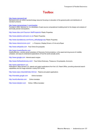 Transparent & Flexible Electronics
Massimo Marrazzo - biodomotica.com 137
TTTTTTTToooooooooooooooollllllllbbbbbbbbooooooooxxxxxxxx
http://www.nanoword.net
Nanoword.net is an online nanotechnology resource focusing on education of the general public and distribution of
nanotech products.
http://www.nanoengineer-1.com/mambo
Founded in 2004, Nanorex Inc. is a developer of open-source computational modeling tools for the design and analysis of
atomically precise nanosystems.
http://www.ides.com/?source=.NetProspector Plastic Properties
http://www.plastics-extrusion.co.uk Plastic Properties
http://www.dynalabcorp.com/home_defaultpage.asp Plastic Properties
http://www.claremicronix.com/ o Products o Display Drivers o E Ink and ePaper
http://www.wikipedia.com Free Online Encyclopedia
http://www.howstuffworks.com
HowStuffWorks, a wholly owned subsidiary of Discovery Communications, is the award-winning source of credible,
unbiased, and easy-to-understand explanations of how the world actually works.
http://www.google.com Internet search engine
http://www.thefreedictionary.com/ Free Online Dictionary, Thesaurus, Encyclopedia, Acronyms
http://www.patentstorm.us/
PatentStorm offers full-text U.S. patents and patent applications from the U.S. Patent Office, providing advanced search
capabilities and full image retrieval in handy PDF format.
http://www.wipo.int/portal/index.html.en Patents and patent applications
http://translate.google.com Online translator
http://world.altavista.com Online translator
http://www.babylon.com Online / Offline translator
 