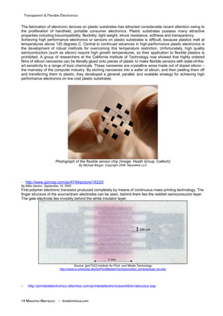 Transparent & Flexible Electronics
14 Massimo Marrazzo - biodomotica.com
The fabrication of electronic devices on plastic substrates has attracted considerable recent attention owing to
the proliferation of handheld, portable consumer electronics. Plastic substrates possess many attractive
properties including biocompatibility, flexibility, light weight, shock resistance, softness and transparency.
Achieving high performance electronics or sensors on plastic substrates is difficult, because plastics melt at
temperatures above 120 degrees C. Central to continued advances in high-performance plastic electronics is
the development of robust methods for overcoming this temperature restriction. Unfortunately, high quality
semiconductors (such as silicon) require high growth temperatures, so their application to flexible plastics is
prohibited. A group of researchers at the California Institute of Technology now showed that highly ordered
films of silicon nanowires can be literally glued onto pieces of plastic to make flexible sensors with state-of-the-
art sensitivity to a range of toxic chemicals. These nanowires are crystalline wires made out of doped silicon –
the mainstay of the computer industry. By etching nanowires into a wafer of silicon, and then peeling them off
and transferring them to plastic, they developed a general, parallel, and scalable strategy for achieving high
performance electronics on low cost plastic substrates.
Photograph of the flexible sensor chip (Image: Heath Group, Caltech)
By Michael Berger, Copyright 2008 Nanowerk LLC
- http://www.gizmag.com/go/4749/picture/16223/
By Mike Hanlon September 15, 2005
First polymer electronic transistor produced completely by means of continuous mass printing technology. The
finger structure of the source/drain electrodes can be seen, behind them lies the reddish semiconsuctor layer.
The gate electrode lies invisibly behind the white insulator layer.
Source: [pmTUC] Institute for Print- und Media Technology
http://www.tu-chemnitz.de/mb/PrintMedienTech/pminstitut_en/download_en.php
- http://printedelectronics.idtechex.com/printedelectronicsworld/en/aboutus.asp
 