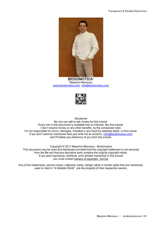 Transparent & Flexible Electronics
Massimo Marrazzo - biodomotica.com 141
BIODOMOTICABIODOMOTICABIODOMOTICABIODOMOTICA®
Massimo Marrazzo
www.biodomotica.com info@biodomotica.com
Disclaimer
No one can sell or ask money for this e-book.
Every info in this document is available free on Internet, like this e-book.
I don’t receive money or any other benefits by the companies cited.
I’m not responsible for errors, damages, mistakes o any fraud by websites listed in this e-book.
If you don’t want be mentioned here just write me an email to (info@biodomotica.com)
and I’ll delete any reference of you from this e-book.
Copyright © 2011 Massimo Marrazzo - Biodomotica
This document may be used and distributed provided that this copyright statement is not removed
from the file and that any derivative work contains the original copyright notice.
If you want reproduce, distribute, print articles mentioned in this e-book
you must contact owners of copyright, not me.
Any of the trademarks, service marks, collective marks, design rights or similar rights that are mentioned,
used or cited in “A foldable World” are the property of their respective owners.
 