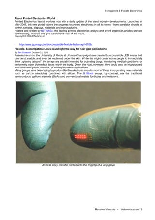 Transparent & Flexible Electronics
Massimo Marrazzo - biodomotica.com 15
About Printed Electronics World
Printed Electronics World provides you with a daily update of the latest industry developments. Launched in
May 2007, this free portal covers the progress to printed electronics in all its forms - from transistor circuits to
power, sensors, displays, materials and manufacturing.
Hosted and written by IDTechEx, the leading printed electronics analyst and event organiser, articles provide
commentary, analysis and give a balanced view of the issue.
Copyright © 2008 IDTechEx Ltd.
- http://www.gizmag.com/biocompatible-flexible-led-array/16708/
Flexible, biocompatible LEDs could light the way for next gen biomedicine
By Ben Coxworth October 22, 2010
Researchers from the University of Illinois at Urbana-Champaign have created bio-compatible LED arrays that
can bend, stretch, and even be implanted under the skin. While this might cause some people to immediately
think _glowing tattoos!", the arrays are actually intended for activating drugs, monitoring medical conditions, or
performing other biomedical tasks within the body. Down the road, however, they could also be incorporated
into consumer goods, robotics, or military/industrial applications.
Many groups have been trying to produce flexible electronic circuits, most of those incorporating new materials
such as carbon nanotubes combined with silicon. The U Illinois arrays, by contrast, use the traditional
semiconductor gallium arsenide (GaAs) and conventional metals for diodes and detectors.
An LED array, transfer printed onto the fingertip of a vinyl glove
 