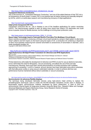 Transparent & Flexible Electronics
20 Massimo Marrazzo - biodomotica.com
- http://www.inktec.com/english/product_info/electronic_tec.asp
Transparent Electronic Conductive
TEC is the acronym of _Transparent Electronic Conductive," and one of the salient features of that TEC ink is
its transparency at liquid phase. It means TEC is non-particle type ink before sintering and specially designed
by InkTec, which is a world-class research and manufacturing company of inkjet applications.
- http://nanotechweb.org/cws/article/tech/33180
Inkjet prints transparent CNT film.
Transparent conductive film for use in displays is one of the headline applications for carbon nanotubes
(CNTs). The interconnected material is seen as being more robust than today's ITO electrodes and could
prove a popular choice for flexible devices, but the challenge is to bring down production costs.
- http://www.epson.co.jp/e/newsroom/news_2004_11_01.htm
Epson Inkjet Technology Used to Fabricate World's First Ultra-Thin Multilayer Circuit Board.
Epson recently succeeded in producing a 20-layer circuit board sample by using an inkjet system to alternately
"draw" patterns and form layers on the board using two types of ink: a conductive ink containing a dispersion
of silver micro-particles measuring from several nanometers to several tens of nanometers in diameter, and a
newly developed insulator ink.
Copyright © 2008 SEIKO EPSON CORP
- https://buffy.eecs.berkeley.edu/PHP/resabs/resabs.php?f_year=2005&f_submit=one&f_absid=100770
High-Performance All-Inkjet-Printed Transistors for Ultra-low-cost RFID Applications
Dec 16, 2010
Alejandro De La Fuente Vornbrock, Steven Edward Molesa, David Howard Redinger and Steven K. Volkman
(Professors Ali Niknejad and Vivek Subramanian)
Semiconductor Research Corporation, Defense Advanced Research Projects Agency and National Science Foundation
Printed electronics will enable the development of ultra-low-cost RFID circuits for use as electronic barcodes,
since it eliminates the need for lithography, vacuum processing, and allows the use of low-cost web
manufacturing. Recently, there have been several demonstrations of printed transistors with mobilities
approaching or exceeding 1 cm2/V-s; however, all such devices have been fabricated using silicon substrates
with thermally grown oxides or using vacuum sublimated materials. In order to achieve ultra low cost,
performance must be maintained without silicon substrates or vacuum processing.
- http://www.laserfocusworld.com/display_article/206960/12/none/none/Feat/Semiconductor-ink-advances-flexible-displays
Semiconductor ink advances flexible displays
The technique being developed fabricates devices using high-volume inkjet printing to replace the
photolithographic techniques used to create the thin-film-transistor backplane circuits used in displays. A
liquid-based organic semiconductor material, developed by Xerox researchers, is used to print the
semiconductor channel layers for large-area transistor arrays.By Beng Ong - Research fellow and manager,
Advanced Materials and Organic Electronics Group, Xerox Research Centre of Canada.
Copyright © 2007: PennWell Corporation, Tulsa, OK
 
