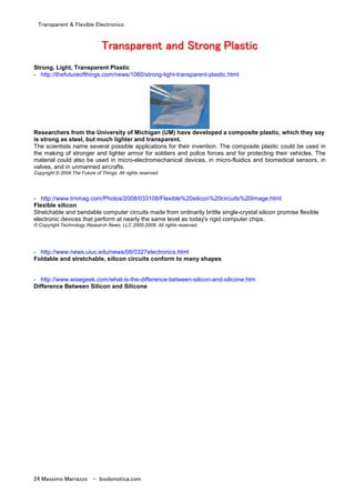 Transparent & Flexible Electronics
24 Massimo Marrazzo - biodomotica.com
TTTTTTTTrrrrrrrraaaaaaaannnnnnnnssssssssppppppppaaaaaaaarrrrrrrreeeeeeeennnnnnnntttttttt aaaaaaaannnnnnnndddddddd SSSSSSSSttttttttrrrrrrrroooooooonnnnnnnngggggggg PPPPPPPPllllllllaaaaaaaassssssssttttttttiiiiiiiicccccccc
Strong, Light, Transparent Plastic
- http://thefutureofthings.com/news/1060/strong-light-transparent-plastic.html
Researchers from the University of Michigan (UM) have developed a composite plastic, which they say
is strong as steel, but much lighter and transparent.
The scientists name several possible applications for their invention. The composite plastic could be used in
the making of stronger and lighter armor for soldiers and police forces and for protecting their vehicles. The
material could also be used in micro-electromechanical devices, in micro-fluidics and biomedical sensors, in
valves, and in unmanned aircrafts.
Copyright © 2009 The Future of Things. All rights reserved
- http://www.trnmag.com/Photos/2008/033108/Flexible%20silicon%20circuits%20Image.html
Flexible silicon
Stretchable and bendable computer circuits made from ordinarily brittle single-crystal silicon promise flexible
electronic devices that perform at nearly the same level as today's rigid computer chips.
© Copyright Technology Research News, LLC 2000-2008. All rights reserved.
- http://www.news.uiuc.edu/news/08/0327electronics.html
Foldable and stretchable, silicon circuits conform to many shapes
- http://www.wisegeek.com/what-is-the-difference-between-silicon-and-silicone.htm
Difference Between Silicon and Silicone
 