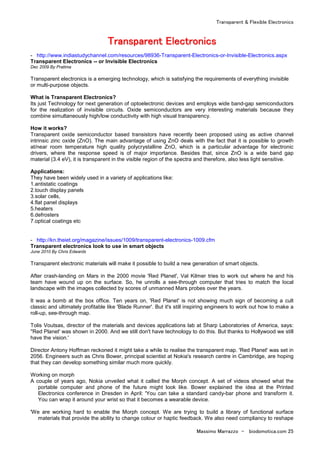 Transparent & Flexible Electronics
Massimo Marrazzo - biodomotica.com 25
TTTTTTTTrrrrrrrraaaaaaaannnnnnnnssssssssppppppppaaaaaaaarrrrrrrreeeeeeeennnnnnnntttttttt EEEEEEEElllllllleeeeeeeeccccccccttttttttrrrrrrrroooooooonnnnnnnniiiiiiiiccccccccssssssss
- http://www.indiastudychannel.com/resources/98936-Transparent-Electronics-or-Invisible-Electronics.aspx
Transparent Electronics -- or Invisible Electronics
Dec 2009 By Pratima
Transparent electronics is a emerging technology, which is satisfying the requirements of everything invisible
or multi-purpose objects.
What is Transparent Electronics?
Its just Technology for next generation of optoelectronic devices and employs wide band-gap semiconductors
for the realization of invisible circuits. Oxide semiconductors are very interesting materials because they
combine simultaneously high/low conductivity with high visual transparency.
How it works?
Transparent oxide semiconductor based transistors have recently been proposed using as active channel
intrinsic zinc oxide (ZnO). The main advantage of using ZnO deals with the fact that it is possible to growth
at/near room temperature high quality polycrystalline ZnO, which is a particular advantage for electronic
drivers, where the response speed is of major importance. Besides that, since ZnO is a wide band gap
material (3.4 eV), it is transparent in the visible region of the spectra and therefore, also less light sensitive.
Applications:
They have been widely used in a variety of applications like:
1.antistatic coatings
2.touch display panels
3.solar cells,
4.flat panel displays
5.heaters
6.defrosters
7.optical coatings etc
- http://kn.theiet.org/magazine/issues/1009/transparent-electronics-1009.cfm
Transparent electronics look to use in smart objects
June 2010 By Chris Edwards
Transparent electronic materials will make it possible to build a new generation of smart objects.
After crash-landing on Mars in the 2000 movie 'Red Planet', Val Kilmer tries to work out where he and his
team have wound up on the surface. So, he unrolls a see-through computer that tries to match the local
landscape with the images collected by scores of unmanned Mars probes over the years.
It was a bomb at the box office. Ten years on, 'Red Planet' is not showing much sign of becoming a cult
classic and ultimately profitable like 'Blade Runner'. But it's still inspiring engineers to work out how to make a
roll-up, see-through map.
Tolis Voutsas, director of the materials and devices applications lab at Sharp Laboratories of America, says:
''Red Planet' was shown in 2000. And we still don't have technology to do this. But thanks to Hollywood we still
have the vision.'
Director Antony Hoffman reckoned it might take a while to realise the transparent map. 'Red Planet' was set in
2056. Engineers such as Chris Bower, principal scientist at Nokia's research centre in Cambridge, are hoping
that they can develop something similar much more quickly.
Working on morph
A couple of years ago, Nokia unveiled what it called the Morph concept. A set of videos showed what the
portable computer and phone of the future might look like. Bower explained the idea at the Printed
Electronics conference in Dresden in April: 'You can take a standard candy-bar phone and transform it.
You can wrap it around your wrist so that it becomes a wearable device.
'We are working hard to enable the Morph concept. We are trying to build a library of functional surface
materials that provide the ability to change colour or haptic feedback. We also need compliancy to reshape
 