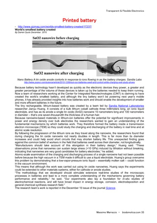 Transparent & Flexible Electronics
Massimo Marrazzo - biodomotica.com 33
PPPPPPPPrrrrrrrriiiiiiiinnnnnnnntttttttteeeeeeeedddddddd bbbbbbbbaaaaaaaatttttttttttttttteeeeeeeerrrrrrrryyyyyyyy
- http://www.gizmag.com/worlds-smallest-battery-created/17237/
World’s smallest battery created
By Darren Quick December 2010
Nano Battery A tin oxide anode contorts in response to ions flowing in as the battery charges. Sandia Labs
http://www.popsci.com/science/article/2010-12/lithium-ion-batteries-swell-and-contort-while-charging-new-study-shows
Because battery technology hasn’t developed as quickly as the electronic devices they power, a greater and
greater percentage of the volume of these devices is taken up by the batteries needed to keep them running.
Now a team of researchers working at the Center for Integrated Nanotechnologies (CINT) is claiming to have
created the world’s smallest battery, and although the tiny battery won’t be powering next year’s mobile
phones, it has already provided insights into how batteries work and should enable the development of smaller
and more efficient batteries in the future.
The tiny rechargeable, lithium-based battery was created by a team led by Sandia National Laboratories
researcher Jianyu Huang. It consists of a bulk lithium cobalt cathode three millimeters long, an ionic liquid
electrolyte, and has as its anode a single tin oxide (Sn02) nanowire 10 nanometers long and 100 nanometers
in diameter – that’s one seven-thousandth the thickness of a human hair.
Because nanowire-based materials in lithium-ion batteries offer the potential for significant improvements in
power and energy density over bulk electrodes the researchers wanted to gain an understanding of the
fundamental mechanisms by which batteries work. They therefore formed the battery inside a transmission
electron microscope (TEM) so they could study the charging and discharging of the battery in real time and at
atomic scale resolution.
By following the progression of the lithium ions as they travel along the nanowire, the researchers found that
during charging the tin oxide nanowire rod nearly doubles in length. This is far more than its diameter
increases and could help avoid short circuits that may shorten battery life. This unexpected finding goes
against the common belief of workers in the field that batteries swell across their diameter, not longitudinally.
“Manufacturers should take account of this elongation in their battery design,” Huang said. “These
observations prove that nanowires can sustain large stress (>10 GPa) induced by lithiation without breaking,
indicating that nanowires are very good candidates for battery electrodes,” he added.
Atomic-scale examination of the charging and discharging process of a single nanowire had not been possible
before because the high vacuum in a TEM made it difficult to use a liquid electrolyte. Huang’s group overcame
this problem by demonstrating that a low-vapor-pressure ionic liquid – essentially molten salt – could function
in the vacuum environment.
This means that although the work was carried out using tin oxide nanowires, Huang says the experiments
could be extended to other materials systems, either for cathode or anode studies.
“The methodology that we developed should stimulate extensive real-time studies of the microscopic
processes in batteries and lead to a more complete understanding of the mechanisms governing battery
performance and reliability,” he said. “Our experiments also lay a foundation for in-situ studies of
electrochemical reactions, and will have broad impact in energy storage, corrosion, electrodeposition and
general chemical synthesis research field.”
The research team’s work is reported in the December 10 issue of the journal Science.
 