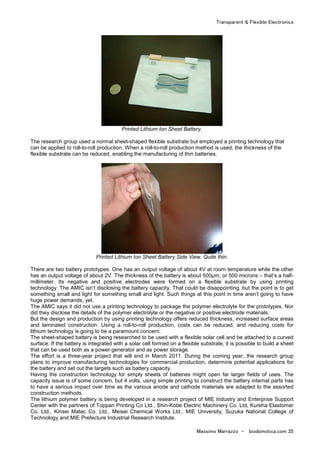 Transparent & Flexible Electronics
Massimo Marrazzo - biodomotica.com 35
Printed Lithium Ion Sheet Battery.
The research group used a normal sheet-shaped flexible substrate but employed a printing technology that
can be applied to roll-to-roll production. When a roll-to-roll production method is used, the thickness of the
flexible substrate can be reduced, enabling the manufacturing of thin batteries.
Printed Lithium Ion Sheet Battery Side View. Quite thin.
There are two battery prototypes. One has an output voltage of about 4V at room temperature while the other
has an output voltage of about 2V. The thickness of the battery is about 500µm, or 500 microns – that’s a half-
millimeter. Its negative and positive electrodes were formed on a flexible substrate by using printing
technology. The AMIC isn’t disclosing the battery capacity. That could be disappointing, but the point is to get
something small and light for something small and light. Such things at this point in time aren’t going to have
huge power demands, yet.
The AMIC says it did not use a printing technology to package the polymer electrolyte for the prototypes. Nor
did they disclose the details of the polymer electrolyte or the negative or positive electrode materials.
But the design and production by using printing technology offers reduced thickness, increased surface areas
and laminated construction. Using a roll-to-roll production, costs can be reduced, and reducing costs for
lithium technology is going to be a paramount concern.
The sheet-shaped battery is being researched to be used with a flexible solar cell and be attached to a curved
surface. If the battery is integrated with a solar cell formed on a flexible substrate, it is possible to build a sheet
that can be used both as a power generator and as power storage.
The effort is a three-year project that will end in March 2011. During the coming year, the research group
plans to improve manufacturing technologies for commercial production, determine potential applications for
the battery and set out the targets such as battery capacity.
Having the construction technology for simply sheets of batteries might open far larger fields of uses. The
capacity issue is of some concern, but 4 volts, using simple printing to construct the battery internal parts has
to have a serious impact over time as the various anode and cathode materials are adapted to the assorted
construction methods.
The lithium polymer battery is being developed in a research project of MIE Industry and Enterprise Support
Center with the partners of Toppan Printing Co Ltd., Shin-Kobe Electric Machinery Co. Ltd, Kureha Elastomer
Co. Ltd., Kinsei Matec Co. Ltd., Meisei Chemical Works Ltd., MIE University, Suzuka National College of
Technology and MIE Prefecture Industrial Research Institute.
 