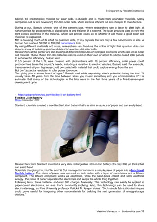 Transparent & Flexible Electronics
Massimo Marrazzo - biodomotica.com 37
Silicon, the predominant material for solar cells, is durable and is made from abundant materials. Many
companies sell or are developing thin-film solar cells, which are less efficient but are cheaper to manufacture.
During a tour, Bulovic showed one of the center's labs, where researchers use a laser to blast light at
nanomaterials for picoseconds. A picosecond is one trillionth of a second. The laser provides data on how the
light excites electrons in the material, which will provide clues as to whether it will make a good solar cell
material, he explained.
MIT is focusing much of its effort on quantum dots, or tiny crystals that are only a few nanometers in size. A
human hair is about 50,000 to 100,000 nanometers thick.
By using different materials and sizes, researchers can fine-tune the colors of light that quantum dots can
absorb, a way of isolating good candidates for quantum dot solar cells.
Researchers at the center are also looking at different molecules or biological elements which can act as solar
cell material. These cheap thin-film materials can be used on their own or added to silicon-based solar panels
to enhance the efficiency, Bulovic said.
If 0.3 percent of the U.S. were covered with photovoltaics with 10 percent efficiency, solar power could
produce three times the country's needs, including a transition to electric vehicles, Bulovic said. For example,
the easement strip on highways could be coated with material that could capture energy from the sun.
But don't expect a revolution in solar power tomorrow.
"I'm giving you a whole bunch of hype," Bulovic said while explaining solar's potential during the tour. "It
usually takes 10 years from the time between when you invent something and you commercialize it." He
estimated that many of the technologies in the labs were in the first three years of a five-to-seven-year
development cycle
- http://laptopreviewshop.com/flexible-li-ion-battery.html
Flexible Li-Ion battery
Mircea / September 2010
Stanford scientists created a new flexible Li-Ion battery that’s as slim as a piece of paper and can easily bend.
Researchers from Stanford invented a very slim rechargeable Lithium-Ion battery (it’s only 300 µm thick) that
can easily bend.
Scientists Liangbing Hu, Hui Wu and Yi Cui managed to transform a simple piece of paper into a functional
flexible battery. The piece of paper was covered on both sides with a layer of nano-tubes and a lithium
compound. The lithium compound works as electrodes, while the nano-tubes collect and store electrical
energy. The piece of paper separates the electrodes and keeps the whole thing together.
Following tests, these batteries endured 300 charges flawlessly. This technology can easily be applied in
paper-based electronics, an area that’s constantly evolving. Also, this technology can be used to store
electrical energy, as Rice University professor Pulickel M. Ajayan states: “Such simple fabrication techniques
could prove useful for integrating other nanomaterials for building the next generation of energy-storage
devices.”
 