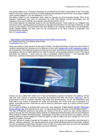 Transparent & Flexible Electronics
Massimo Marrazzo - biodomotica.com 41
The printed battery is an innovation developed by the department Printed Functionalities of the Fraunhofer
ENAS in Germany. Series connections of printed batteries are possible for the first time, thus integer multiples
of the nominal voltage of 1.5 V are realized (3 V, 4.5 V, 6 V).
The battery system is zinc manganese which might be regarded as environmentally friendly. Parts of the
batteries’ components may even be composed. By using high efficient printing technologies and the
adaptation of the used materials, the production yield reaches almost 100 %.
The printed batteries are especially suited for thin and flexible products. These might be e.g. intelligent chip
and sensor cards, medical patches and plasters for transdermal medication and vital signs monitoring, as well
as lab on chip analyses. The combination with other flexible or thin modules, at least, has to be accentuated.
Hereby flexible displays and solar cells may be manufactured in the same manner of preparation and
combined where required.
More info Fraunhofer website
- http://gigaom.com/cleantech/mit-researchers-print-tiny-battery-using-viruses/
MIT Researchers Print Tiny Battery Using Viruses
By Craig Rubens August 2008
Using nanorobots to build circuits is so last year’s fantasy. The latest technology of tomorrow uses viruses to
construct everything from transistors to tiny batteries to solar cells. Researchers at MIT published a paper in
the Proceedings of the National Academy of Sciences this week describing how they’ve successfully created
tiny batteries, just four- to eight-millionths of a meter in diameter, using specially designed viruses. The hope is
that these tiny batteries — which could be used in embedded medical sensors — and eventually other
electronics, could be printed easily and cheaply onto surfaces and woven into fabrics.
Viruses are very orderly little critters and in high concentrations organize themselves into patterns, without
high heat, toxic solvents or expensive equipment. By tweaking their DNA, the viruses, called M13, can be
programmed to bind to inorganic materials, like metals and semiconductors. So far, the researchers have
been able to use viruses to assemble the anode and electrolyte, two of the three main components of a
battery. Eventually the work could also be used to make tiny electronics made up of silicon-covered viruses.
Gross and cool.
“It’s not really analogous to anything that’s done now,” lead researcher Angela Belcher told MIT Technology
Review late last year when describing her work. “It’s about giving totally new kinds of functionalities to fibers.”
The idea of thread-like electronics has gotten the interest of the Army, which has been funding Belcher’s
research through the Army Research Office Institute of Collaborative Biotechnologies and the Army Research
Office Institute of Soldier Nanotechnologies. Theoretically, these fibers could be woven into soldiers’ uniforms
allowing clothing to sense biological or chemical agents as well as collect and store energy from the sun to
power any number of devices.
The team still has to create a cathode for the battery, but so far, so good; the researchers note that when a
platinum cathode is attached, “the resulting electrode arrays exhibit full electrochemical functionality.” Belcher
has also successfully created fibers that glow under UV light, tiny cobalt oxide wires and has even developed
viruses that bind to gold. We’re still waiting to see some viral bling.
 