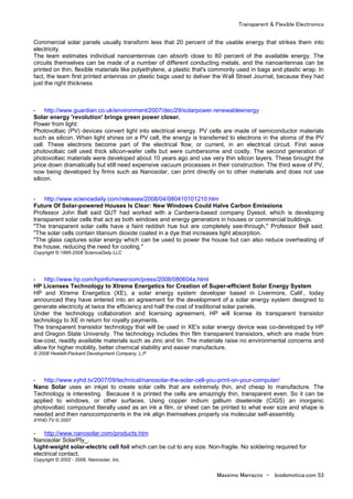 Transparent & Flexible Electronics
Massimo Marrazzo - biodomotica.com 53
Commercial solar panels usually transform less that 20 percent of the usable energy that strikes them into
electricity.
The team estimates individual nanoantennas can absorb close to 80 percent of the available energy. The
circuits themselves can be made of a number of different conducting metals, and the nanoantennas can be
printed on thin, flexible materials like polyethylene, a plastic that's commonly used in bags and plastic wrap. In
fact, the team first printed antennas on plastic bags used to deliver the Wall Street Journal, because they had
just the right thickness
- http://www.guardian.co.uk/environment/2007/dec/29/solarpower.renewableenergy
Solar energy 'revolution' brings green power closer.
Power from light:
Photovoltaic (PV) devices convert light into electrical energy. PV cells are made of semiconductor materials
such as silicon. When light shines on a PV cell, the energy is transferred to electrons in the atoms of the PV
cell. These electrons become part of the electrical flow, or current, in an electrical circuit. First wave
photovoltaic cell used thick silicon-wafer cells but were cumbersome and costly. The second generation of
photovoltaic materials were developed about 10 years ago and use very thin silicon layers. These brought the
price down dramatically but still need expensive vacuum processes in their construction. The third wave of PV,
now being developed by firms such as Nanosolar, can print directly on to other materials and does not use
silicon.
- http://www.sciencedaily.com/releases/2008/04/080410101210.htm
Future Of Solar-powered Houses Is Clear: New Windows Could Halve Carbon Emissions
Professor John Bell said QUT had worked with a Canberra-based company Dyesol, which is developing
transparent solar cells that act as both windows and energy generators in houses or commercial buildings.
"The transparent solar cells have a faint reddish hue but are completely see-through," Professor Bell said.
"The solar cells contain titanium dioxide coated in a dye that increases light absorption.
"The glass captures solar energy which can be used to power the house but can also reduce overheating of
the house, reducing the need for cooling."
Copyright © 1995-2008 ScienceDaily LLC
- http://www.hp.com/hpinfo/newsroom/press/2008/080604a.html
HP Licenses Technology to Xtreme Energetics for Creation of Super-efficient Solar Energy System
HP and Xtreme Energetics (XE), a solar energy system developer based in Livermore, Calif., today
announced they have entered into an agreement for the development of a solar energy system designed to
generate electricity at twice the efficiency and half the cost of traditional solar panels.
Under the technology collaboration and licensing agreement, HP will license its transparent transistor
technology to XE in return for royalty payments.
The transparent transistor technology that will be used in XE's solar energy device was co-developed by HP
and Oregon State University. The technology includes thin film transparent transistors, which are made from
low-cost, readily available materials such as zinc and tin. The materials raise no environmental concerns and
allow for higher mobility, better chemical stability and easier manufacture.
© 2008 Hewlett-Packard Development Company, L.P
- http://www.xyhd.tv/2007/09/technical/nanosolar-the-solar-cell-you-print-on-your-computer/
Nano Solar uses an inkjet to create solar cells that are extremely thin, and cheap to manufacture. The
Technology is interesting. Because it is printed the cells are amazingly thin, transparent even. So it can be
applied to windows, or other surfaces. Using copper indium gallium diselenide (CIGS) an inorganic
photovoltaic compound literally used as an ink a film, or sheet can be printed to what ever size and shape is
needed and then nanocomponents in the ink align themselves properly via molecular self-assembly.
XYHD.TV © 2007
- http://www.nanosolar.com/products.htm
Nanosolar SolarPly_.
Light-weight solar-electric cell foil which can be cut to any size. Non-fragile. No soldering required for
electrical contact.
Copyright © 2002 - 2008, Nanosolar, Inc.
 