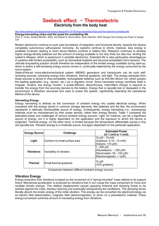 Transparent & Flexible Electronics
Massimo Marrazzo - biodomotica.com 55
SSSSSSSSeeeeeeeeeeeeeeeebbbbbbbbeeeeeeeecccccccckkkkkkkk eeeeeeeeffffffffffffffffeeeeeeeecccccccctttttttt -------- TTTTTTTThhhhhhhheeeeeeeerrrrrrrrmmmmmmmmooooooooeeeeeeeelllllllleeeeeeeeccccccccttttttttrrrrrrrriiiiiiiicccccccc
Electricity from the body heat
http://www.eetimes.com/design/smart-energy-design/4011571/Energy-harvesting-chips-and-the-quest-for-everlasting-life
Energy-harvesting chips and the quest for everlasting life
Erick O. Torres, Student Member, IEEE, and Gabriel A. Rincón-Mora, Senior Member, IEEE Georgia Tech Analog and Power IC Design
Lab
Modern electronics continue to push past boundaries of integration and functional density, towards the elusive
completely autonomous self-powered microchip. As systems continue to shrink, however, less energy is
available on-board, leading to short device lifetime (runtime or battery life). Research continues to develop
higher energy-density batteries but the amount of energy available is not only finite but also low, limiting the
system's lifespan, which is paramount in portable electronics. Extended life is also particularly advantageous
in systems with limited accessibility, such as biomedical implants and structure-embedded micro-sensors. The
ultimate long-lasting solution should therefore be independent of the limited energy available during start-up,
which is where a self-renewing energy source comes in, continually replenishing the energy consumed by the
micro-system.
State-of-the-art micro-electromechanical system (MEMS) generators and transducers can be such self-
renewing sources, extracting energy from vibrations, thermal gradients, and light. The energy extracted from
these sources is stored in chip-compatible, rechargeable batteries such as thin-film lithium ion, which powers
the loading application (e.g., sensor, etc.) via a regulator circuit. Since harvested energy manifests itself in
irregular, random, low energy "bursts," a power-efficient, discontinuous, intermittent charger is required to
transfer the energy from the sourcing devices to the battery. Energy that is typically lost or dissipated in the
environment is therefore recovered and used to power the system, significantly extending the operational
lifetime of the device.
Harvesting Energy
Energy harvesting is defined as the conversion of ambient energy into usable electrical energy. When
compared with the energy stored in common storage elements, like batteries and the like, the environment
represents a relatively inexhaustible source of energy. Consequently, energy harvesting (i.e., scavenging)
methods must be characterized by their power density, rather than energy density. Table 1 compares the
estimated power and challenges of various ambient energy sources. Light, for instance, can be a significant
source of energy, but it is highly dependant on the application and the exposure to which the device is
subjected. Thermal energy, on the other hand, is limited because the temperature differentials across a chip
are typically low. Vibration energy is a moderate source, but again dependent on the particular application.
Energy Source Challenge
Estimated Power
(in 1 cm3 or 1 cm2)
Light Conform to small surface area
10 µW - 15 mW
(Outdoors: 0.15 - 15 mW)
(Indoors: <10 µW)
Vibrations Variability of vibration
1 - 200 µW
(Piezoelectric: ~ 200 µW)
(Electrostatic: 50 - 100 µW)
(Electromagnetic: < 1µW)
Thermal Small thermal gradients
15 µW
(10°C gradient)
Comparison between different ambient energy sources
Vibration Energy
Energy extraction from vibrations is based on the movement of a "spring-mounted" mass relative to its support
frame. Mechanical acceleration is produced by vibrations that in turn cause the mass component to move and
oscillate (kinetic energy). This relative displacement causes opposing frictional and damping forces to be
exerted against the mass, thereby reducing and eventually extinguishing the oscillations. The damping forces
literally absorb the kinetic energy of the initial vibration. This energy can be converted into electrical energy via
an electric field (electrostatic), magnetic field (electromagnetic), or strain on a piezoelectric material. These
energy-conversion schemes amount to harvesting energy from vibrations.
 