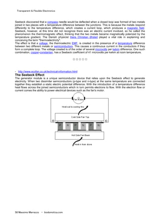 Transparent & Flexible Electronics
58 Massimo Marrazzo - biodomotica.com
Seebeck discovered that a compass needle would be deflected when a closed loop was formed of two metals
joined in two places with a temperature difference between the junctions. This is because the metals respond
differently to the temperature difference, which creates a current loop, which produces a magnetic field.
Seebeck, however, at this time did not recognize there was an electric current involved, so he called the
phenomenon the thermomagnetic effect, thinking that the two metals became magnetically polarized by the
temperature gradient. The Danish physicist Hans Christian Ørsted played a vital role in explaining and
conceiving the term "thermoelectricity".
The effect is that a voltage, the thermoelectric EMF, is created in the presence of a temperature difference
between two different metals or semiconductors. This causes a continuous current in the conductors if they
form a complete loop. The voltage created is of the order of several microvolts per kelvin difference. One such
combination, copper-constantan, has a Seebeck coefficient of 41 microvolts per kelvin at room temperature.
□ □ □ □ □
- http://www.ecofan.co.uk/technical-information.html
The Seebeck Effect
The generator module is a unique semiconductor device that relies upon the Seebeck effect to generate
electricity. When two dissimilar semiconductors (p-type and n-type) at the same temperature are connected
together they establish a static electric potential difference. With the introduction of a temperature difference
heat flows across the joined semiconductors which in turn permits electrons to flow. With the electron flow or
current comes the ability to power electrical devices such as the fan's motor.
 