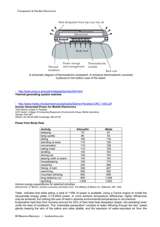 Transparent & Flexible Electronics
60 Massimo Marrazzo - biodomotica.com
A schematic diagram of thermoelectric wristwatch. A miniature thermoelectric converter
is placed on the bottom case of the watch.
- http://www.jcwa.or.jp/eng/knowledge/tech/tech04.html
Thermal generating system watches
- http://www.media.mit.edu/resenv/pubs/books/Starner-Paradiso-CRC.1.452.pdf
Human Generated Power for Mobile Electronics
Thad Starner Joseph A. Paradiso
GVU Center, College of Computing Responsive Environments Group, Media Laboratory
Georgia Tech MIT
Atlanta, GA 30332-0280 Cambridge, MA 02139
Power from Body Heat
Activity Kilocal/hr Watts
sleeping 70 81
lying quietly 80 93
sitting 100 116
standing at ease 110 128
conversation 110 128
eating meal 110 128
strolling 140 163
driving car 140 163
playing violin or piano 140 163
housekeeping 150 175
carpentry 230 268
hiking, 4 mph 350 407
swimming 500 582
mountain climbing 600 698
long distance run 900 1,048
sprinting 1,400 1,630
Human energy expenditures for selected activities.
Derived from: D. Morton. Human Locomotion and Body Form. The Williams & Wilkins Co., Baltimore, MD, 1952.
Table indicates that while sitting, a total of 116W of power is available. Using a Carnot engine to model the
recoverable energy yields 3.7-6.4Wof power. In more extreme temperature differences, higher efficiencies
may be achieved, but robbing the user of heat in adverse environmental temperatures is not practical.
Evaporative heat loss from humans account for 25% of their total heat dissipation (basal, non-sweating) even
under the best of conditions. This “insensible perspiration” consists of water diffusing through the skin, sweat
glands keeping the skin of the palms and soles pliable, and the expulsion of water-saturated air from the
 