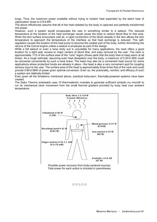 Transparent & Flexible Electronics
Massimo Marrazzo - biodomotica.com 61
lungs. Thus, the maximum power available without trying to reclaim heat expended by the latent heat of
vaporization drops to 2.8-4.8W.
The above efficiencies assume that all of the heat radiated by the body is captured and perfectly transformed
into power.
However, such a system would encapsulate the user in something similar to a wetsuit. The reduced
temperature at the location of the heat exchanger would cause the body to restrict blood flow to that area.
When the skin surface encounters cold air, a rapid constriction of the blood vessels in the skin allows the skin
temperature to approach the temperature of the interface so that heat exchange is reduced. This self-
regulation causes the location of the heat pump to become the coolest part of the body, further diminishing the
returns of the Carnot engine unless a wetsuit is employed as part of the design.
While a full wetsuit or even a torso body suit is unsuitable for many applications, the neck offers a good
location for a tight seal, access to major centers of blood flow, and easy removal by the user. The neck is
approximately 1/15 of the surface area of the “core” region (those parts that the body tries to keep warm at all
times). As a rough estimate, assuming even heat dissipation over the body, a maximum of 0.20-0.32W could
be recovered conveniently by such a neck brace. The head may also be a convenient heat source for some
applications where protective hoods are already in place - the head is also a very convenient spot for coupling
sensory input to the user. The surface area of the head is approximately three times that of the neck and could
provide 0.60-0.96W of power given optimal conversion. Even so, the practicality, comfort, and efficacy of such
a system are relatively limited.
Even given all the limitations mentioned above, practical body-worn, thermally-powered systems have been
created.
The Seiko Thermic wristwatch uses 10 thermoelectric modules to generate sufficient simbolo mu microW to
run its mechanical clock movement from the small thermal gradient provided by body heat over ambient
temperature.
Possible power recovery from body-centered sources.
Total power for each action is included in parentheses.
□ □ □ □ □
 