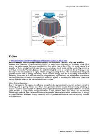 Transparent & Flexible Electronics
Massimo Marrazzo - biodomotica.com 63
□ □ □ □ □
Fujitsu
- http://www.fujitsu.com/global/news/pr/archives/month/2010/20101209-01.html
Fujitsu Develops Hybrid Energy Harvesting Device for Generating Electricity from Heat and Light
Kawasaki, Japan, December 9, 2010 — Fujitsu Laboratories Ltd. today announced that it has developed a new hybrid
energy harvesting device that generates electricity from either heat or light. With this single device, it is
possible to derive energy from two separate sources, which previously could only be handled by combining
individual devices. Furthermore, because the cost of the hybrid device is economical, this technology paves
the way to the widespread use of highly efficient energy harvesting devices. The new technology has great
potential in the area of energy harvesting, which converts energy from the surrounding environment to
electricity. Since there is no need for electrical wiring or battery replacements, this development could enable
the use of sensors in previously unserved applications and regions. It also has great potential for powering a
variety of sensor networks and medical-sensing technologies.
About Energy Harvesting
Energy harvesting is the process for collecting energy from the surrounding environment and converting it to
electricity, and is gaining interest as a future next-generation energy source. Conventionally, electricity is
supplied by either a power plant or a battery, requiring electrical wiring and replacement batteries. In recent
years, the idea of using ambient energy in the forms of light, vibration, heat, radio waves, etc. has become
increasingly attractive, and a number of methods to produce electricity from these different kinds of energy
sources have been developed. Energy harvesting technology would eliminate the need for replacing batteries
and power cords.
 
