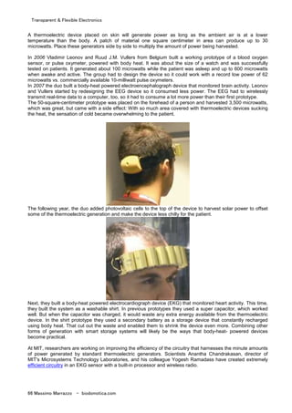 Transparent & Flexible Electronics
66 Massimo Marrazzo - biodomotica.com
A thermoelectric device placed on skin will generate power as long as the ambient air is at a lower
temperature than the body. A patch of material one square centimeter in area can produce up to 30
microwatts. Place these generators side by side to multiply the amount of power being harvested.
In 2006 Vladimir Leonov and Ruud J.M. Vullers from Belgium built a working prototype of a blood oxygen
sensor, or pulse oxymeter, powered with body heat. It was about the size of a watch and was successfully
tested on patients. It generated about 100 microwatts while the patient was asleep and up to 600 microwatts
when awake and active. The group had to design the device so it could work with a record low power of 62
microwatts vs. commercially available 10-milliwatt pulse oxymeters.
In 2007 the duo built a body-heat powered electroencephalograph device that monitored brain activity. Leonov
and Vullers started by redesigning the EEG device so it consumed less power. The EEG had to wirelessly
transmit real-time data to a computer, too, so it had to consume a lot more power than their first prototype.
The 50-square-centimeter prototype was placed on the forehead of a person and harvested 3,500 microwatts,
which was great, but came with a side effect: With so much area covered with thermoelectric devices sucking
the heat, the sensation of cold became overwhelming to the patient.
The following year, the duo added photovoltaic cells to the top of the device to harvest solar power to offset
some of the thermoelectric generation and make the device less chilly for the patient.
Next, they built a body-heat powered electrocardiograph device (EKG) that monitored heart activity. This time,
they built the system as a washable shirt. In previous prototypes they used a super capacitor, which worked
well. But when the capacitor was charged, it would waste any extra energy available from the thermoelectric
device. In the shirt prototype they used a secondary battery as a storage device that constantly recharged
using body heat. That cut out the waste and enabled them to shrink the device even more. Combining other
forms of generation with smart storage systems will likely be the ways that body-heat- powered devices
become practical.
At MIT, researchers are working on improving the efficiency of the circuitry that harnesses the minute amounts
of power generated by standard thermoelectric generators. Scientists Anantha Chandrakasan, director of
MIT's Microsystems Technology Laboratories, and his colleague Yogesh Ramadass have created extremely
efficient circuitry in an EKG sensor with a built-in processor and wireless radio.
 