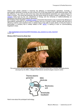 Transparent & Flexible Electronics
Massimo Marrazzo - biodomotica.com 67
There's even greater potential in improving the efficiency of thermoelectric generators. Currently, a
thermoelectric generator currently can only convert 0.4% of the heat energy into usable electrical power. With
this efficiency, if you were to cover all of your body with thermoelectric generators you could produce 0.5
Watts of energy. This would feel extremely cold and would hardly be enough to power a cellphone. There is
research being done by the U.S. Department of Energy and the University of California-Berkeley on
developing more efficient thermoelectric generators.
MIT Professor Peter Hagelstein published a paper in November that showed a way to improve the efficiency of
thermoelectric generators by up to 4 times in practice and up to 9 times in theory. Devices with that kind of
efficiency could be used anywhere there is wasted heat--on the walls of power plants or lining the hoods of
automobiles. A company that is closely related to MIT, MTPV, is starting to work on commercializing
Hagelstein's ideas.
- http://medgadget.com/archives/2007/10/wireless_eeg_powered_by_body_heat.html
October 2007
Wireless EEG Powered by Body Heat
This autonomous electroencephalogram system, powered by body heat, is another interesting device
developed by the IMEC, a Belgium/Netherlands nanotechnologies research center.
Here's more about this prototype's technology:
 
