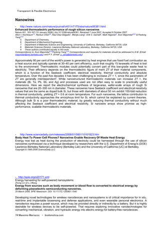 Transparent & Flexible Electronics
74 Massimo Marrazzo - biodomotica.com
Nanowires
- http://www.nature.com/nature/journal/v451/n7175/abs/nature06381.html
Enhanced thermoelectric performance of rough silicon nanowires
Nature 451, 163-167 (10 January 2008) | doi:10.1038/nature06381; Received 7 June 2007; Accepted 9 October 2007
Allon I. Hochbaum1,5
, Renkun Chen2,5
, Raul Diaz Delgado1
, Wenjie Liang1
, Erik C. Garnett1
, Mark Najarian3
, Arun Majumdar2,3,4
& Peidong
Yang1,3,4
5. Department of Chemistry,
6. Department of Mechanical Engineering,
7. Department of Materials Science and Engineering, University of California, Berkeley, California 94720, USA
8. Materials Sciences Division, Lawrence Berkeley National Laboratory, Berkeley, California 94720, USA
9. These authors contributed equally to this work.
Correspondence to: Arun Majumdar2,3,4
Peidong Yang1,3,4
Correspondence and requests for materials should be addressed to A.M. (Email:
majumdar@me.berkeley.edu) and P.Y. (Email: p_yang@berkeley.edu).
Approximately 90 per cent of the world's power is generated by heat engines that use fossil fuel combustion as
a heat source and typically operate at 30–40 per cent efficiency, such that roughly 15 terawatts of heat is lost
to the environment. Thermoelectric modules could potentially convert part of this low-grade waste heat to
electricity. Their efficiency depends on the thermoelectric figure of merit ZT of their material components,
which is a function of the Seebeck coefficient, electrical resistivity, thermal conductivity and absolute
temperature. Over the past five decades it has been challenging to increase ZT > 1, since the parameters of
ZT are generally interdependent
1
. While nanostructured thermoelectric materials can increase ZT >, the
materials (Bi, Te, Pb, Sb, and Ag) and processes used are not often easy to scale to practically useful
dimensions. Here we report the electrochemical synthesis of large-area, wafer-scale arrays of rough Si
nanowires that are 20–300 nm in diameter. These nanowires have Seebeck coefficient and electrical resistivity
values that are the same as doped bulk Si, but those with diameters of about 50 nm exhibit 100-fold reduction
in thermal conductivity, yielding ZT = 0.6 at room temperature. For such nanowires, the lattice contribution to
thermal conductivity approaches the amorphous limit for Si, which cannot be explained by current theories.
Although bulk Si is a poor thermoelectric material, by greatly reducing thermal conductivity without much
affecting the Seebeck coefficient and electrical resistivity, Si nanowire arrays show promise as high-
performance, scalable thermoelectric materials.
- http://www.sciencedaily.com/releases/2008/01/080110161823.htm
Body Heat To Power Cell Phones? Nanowires Enable Recovery Of Waste Heat Energy
Energy now lost as heat during the production of electricity could be harnessed through the use of silicon
nanowires synthesized via a technique developed by researchers with the U.S. Department of Energy's (DOE)
Lawrence Berkeley National Laboratory (Berkeley Lab) and the University of California (UC) at Berkeley.
Copyright © 1995-2008 ScienceDaily LLC
- http://spie.org/x20171.xml
Energy harvesting for self-powered nanosystems
Zhong Lin (Z.L.) Wang
Energy from sources such as body movement or blood flow is converted to electrical energy by
deforming piezoelectric semiconducting nanowires.
25 March 2008, SPIE Newsroom. DOI: 10.1117/2.1200801.1040
Developing novel technologies for wireless nanodevices and nanosystems is of critical importance for in situ,
real-time and implantable biosensing and defense applications, and even wearable personal electronics. A
nanodevice requires a power source, which may be provided directly or indirectly by a battery. But it is highly
desirable for wireless devices to be self-powered. That requires exploring innovative nanotechnologies for
converting mechanical, vibration, and hydraulic energy into electric energy for battery-free nanodevices.
 