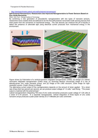 Transparent & Flexible Electronics
76 Massimo Marrazzo - biodomotica.com
- http://gtresearchnews.gatech.edu/self-powered-nanosensors/
Self-Powered Nanosensors: Researchers Use Improved Nanogenerators to Power Sensors Based on
Zinc Oxide Nanowires
Writer: John Toon - Georgia Institute of Technology
By combining a new generation of piezoelectric nanogenerators with two types of nanowire sensors,
researchers have created what are believed to be the first self-powered nanometer-scale sensing devices that
draw power from the conversion of mechanical energy. The new devices can measure the pH of liquids or
detect the presence of ultraviolet light using electrical current produced from mechanical energy in the
environment.
Figure shows (a) Fabrication of a vertical-nanowire integrated nanogenerator (VING), (b) Design of a lateral-
nannowire integrated nanogenerator (LING) array, (c) Scanning electron microscope image of a row of
laterally-grown zinc oxide nanowire arrays, and (d) Image of the LING structure. (Click image for high-
resolution version. Credit: Zhong Lin Wang)
The alternating current output of the nanogenerators depends on the amount of strain applied. “At a strain
rate of less than two percent per second, we can produce output voltage of 1.2 volts,” said Wang. “The power
output is matched with the external load.”
Lateral nanogenerators integrating 700 rows of zinc oxide nanowires produced a peak voltage of 1.26 volts at
a strain of 0.19 percent. In a separate nanogenerator, vertical integration of three layers of zinc oxide
nanowire arrays produced a peak power density of 2.7 milliwatts per cubic centimeter.
 