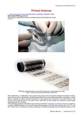 Transparent & Flexible Electronics
Massimo Marrazzo - biodomotica.com 79
PPPPPPPPrrrrrrrriiiiiiiinnnnnnnntttttttteeeeeeeedddddddd AAAAAAAAnnnnnnnntttttttteeeeeeeennnnnnnnnnnnnnnnaaaaaaaassssssss
- http://www.media.rice.edu/media/NewsBot.asp?MODE=VIEW&ID=13899
Nano-based RFID tag, you're it
Rice, Korean collaboration produces printable tag that could replace bar codes
3/18/2010
RFID tags printed through a new roll-to-roll process could replace bar codes
CREDIT: GYOU-JIN CHO/SUNCHON NATIONAL UNIVERSITY
Rice researchers, in collaboration with a team led by Gyou-jin Cho at Sunchon National University in Korea,
have come up with an inexpensive, printable transmitter that can be invisibly embedded in packaging. It would
allow a customer to walk a cart full of groceries or other goods past a scanner on the way to the car; the
scanner would read all items in the cart at once, total them up and charge the customer's account while
adjusting the store's inventory.
The technology reported in the March issue of the journal IEEE Transactions on Electron Devices is based on
a carbon-nanotube-infused ink for ink-jet printers first developed in the Rice lab of James Tour, the T.T. and
W.F. Chao Chair in Chemistry as well as a professor of mechanical engineering and materials science and of
 