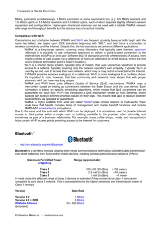 Transparent & Flexible Electronics
82 Massimo Marrazzo - biodomotica.com
Mbit/s, symmetric simultaneously, 1 Mbit/s symmetric or some asymmetric mix (e.g. 0.5 Mbit/s downlink and
1.5 Mbit/s uplink or 1.5 Mbit/s downlink and 0.5 Mbit/s uplink, each of which required slightly different network
equipment and configurations. Higher-gain directional antennas can be used with a Mobile WiMAX network
with range and throughput benefits but the obvious loss of practical mobility.
Comparison with Wi-Fi
Comparisons and confusion between WiMAX and Wi-Fi are frequent, possibly because both begin with the
same two letters, are based upon IEEE standards beginning with "802.", and both have a connection to
wireless connectivity and the Internet. Despite this, the two standards are aimed at different applications.
· WiMAX is a long-range system, covering many kilometers that typically uses licensed spectrum
(although it is possible to use unlicensed spectrum) to deliver a point-to-point connection to the
Internet from an ISP to an end user. Different 802.16 standards provide different types of access, from
mobile (similar to data access via a cellphone) to fixed (an alternative to wired access, where the end
user's wireless termination point is fixed in location.)
· Wi-Fi is a shorter range system, typically tens of meters, that uses unlicensed spectrum to provide
access to a network, typically covering only the network operator's own property. Typically Wi-Fi is
used by an end user to access their own network, which may or may not be connected to the Internet.
If WiMAX provides services analogous to a cellphone, Wi-Fi is more analogous to a cordless phone.
It's important to note, however, that free community wi-fi networks have shown that with proper
antennas, wi-fi can have very long ranges.
· WiMAX and Wi-Fi have quite different Quality of Service (QoS) mechanisms. WiMAX uses a
mechanism based on setting up connections between the Base Station and the user device. Each
connection is based on specific scheduling algorithms, which means that QoS parameters can be
guaranteed for each flow. Wi-Fi has introduced a QoS mechanism similar to fixed Ethernet, where
packets can receive different priorities based on their tags. This means that QoS is relative between
packets/flows, as opposed to guaranteed.
· WiMAX is highly scalable from what are called "femto"-scale remote stations to multi-sector 'maxi'
scale base that handle complex tasks of management and mobile handoff functions and include
MIMO-AAS smart antenna subsystems.
Due to the ease and low cost with which Wi-Fi can be deployed, it is sometimes used to provide Internet
access to third parties within a single room or building available to the provider, often informally, and
sometimes as part of a business relationship. For example, many coffee shops, hotels, and transportation
hubs contain Wi-Fi access points providing access to the Internet for customers.
Bluetooth™
- http://en.wikipedia.org/wiki/Bluetooth
Bluetooth is a wireless protocol utilizing short-range communications technology facilitating data transmission
over short distances from fixed and/or mobile devices, creating wireless personal area networks (PANs).
Maximum Permitted Power
mW(dBm)
Range (approximate)
Class 1 100 mW (20 dBm) ~100 meters
Class 2 2.5 mW (4 dBm) ~10 meters
Class 3 1 mW (0 dBm) ~1 meter
In most cases the effective range of class 2 devices is extended if they connect to a class 1 transceiver,
compared to pure class 2 network. This is accomplished by the higher sensitivity and transmission power of
Class 1 devices.
Version Data Rate
Version 1.2 1 Mbit/s
Version 2.0 + EDR 3 Mbit/s
WiMedia Alliance
(proposed)
53 - 480 Mbit/s
 
