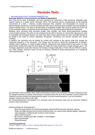 Transparent & Flexible Electronics
84 Massimo Marrazzo - biodomotica.com
NNNNNNNNaaaaaaaannnnnnnnoooooooottttttttuuuuuuuubbbbbbbbeeeeeeee RRRRRRRRaaaaaaaaddddddddiiiiiiiioooooooo
- http://www.lbl.gov/Tech-Transfer/techs/lbnl2431.html
Nanotube Radio for Communications and Medical Applications
Alex Zettl and his team at Berkeley Lab have invented and constructed a fully functional, integrated radio
receiver based on a single carbon nanotube (CNT). The nanotube serves simultaneously as all essential
components of a radio -- antenna, tunable band-pass filter, amplifier, and demodulator—to convert an
electromagnetic signal into a mechanical signal and then into an electrical signal amplified and demodulated to
produce audible sound. The radio is several orders of magnitude smaller than previous radios due to the use
of the nanotube's electro-mechanical movement instead of a conventional radio's electrical components.
Berkeley Lab's nanotube radio promises smaller, less complex, and lower power-requirement wireless
communication devices. The radio can be configured to be either a receiver or a transmitter. Because its scale
is compatible with biological systems, the radio also offers unique opportunities for radio controlled devices to
be placed in the body for various diagnostic, therapeutic, monitoring, and sensory (auditory and visual)
functions.
In addition, the nanotube may be altered by contact with particles at the atomic scale that change the
resonance frequency of the nanotube. This change may be used to detect the impingement of particles,
whether solid or gaseous, to create a highly sensitive, inexpensive mass spectrometer or gas sensor. A mass
spectrometer constructed using this technology can detect the mass of less than a single hydrogen atom. The
nanotube application could also measure the masses of large molecules or those that are difficult to ionize,
e.g., DNA, proteins, because it does not rely on ionizing a particle to make measurements, as in traditional
mass spectrometers.
(a) Schematic of the nanotube radio. Radio transmissions tuned to the nanotube's resonance frequency force
the charged nanotube to vibrate. Field emission of electrons from the tip of the nanotube is used to detect the
vibrations and also amplify and demodulate the signal. A current measuring device, such as a sensitive
speaker, monitors the output of the radio.
(b) Transmissionelectron micrographs of a nanotube radio off resonance (top) and on resonance (bottom)
during a radio transmission.
APPLICATIONS OF TECHNOLOGY:
· All-in-one radio receiver for cell phones/wireless networks/GPS and other electronic devices
· Radio controlled devices that can exist inside the body, e.g. used as drug release triggers, diagnostic
instrumentation, interfacing with muscle or brain function
· Ultra small hearing aid
· RF antenna, tunable pass filter, amplifier, or demodulator
· Mass spectrometer
· Chemical sensor
FOR MORE INFORMATION:
Jensen, K., Weldon, J., Garcia, H., Zettl, A., Nanotube Radio, Nano Letters, Vol. 0, No. 0, A-D
 
