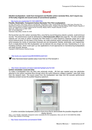 Transparent & Flexible Electronics
Massimo Marrazzo - biodomotica.com 87
SSSSSSSSoooooooouuuuuuuunnnnnnnndddddddd
Ultrathin loudspeakers made from transparent and flexible carbon nanotube films, don't require any
of the bulky magnets and sound cones of conventional speakers.
- http://pubs.acs.org/doi/abs/10.1021/nl802750z
Flexible, Stretchable, Transparent Carbon Nanotube Thin Film Loudspeakers
Lin Xiao, Zhuo Chen, Chen Feng, Liang Liu, Zai-Qiao Bai, Yang Wang, Li Qian, Yuying Zhang, Qunqing Li, Kaili Jiang, Shoushan Fan
Department of Physics & Tsinghua-Foxconn Nanotechnology Research Centre, Tsinghua University, Beijing 100084, People's Republic of
China, and Department of Physics, Beijing Normal University, Beijing 100875, People's Republic of China
Nano Lett., 2008, 8 (12), pp 4539—4545
DOI: 10.1021/nl802750z
Publication Date (Web): October 29, 2008
We found that very thin carbon nanotube films, once fed by sound frequency electric currents, could emit loud
sounds. This phenomenon could be attributed to a thermoacoustic effect (see page 92). The ultra small heat
capacity per unit area of carbon nanotube thin films leads to a wide frequency response range and a high
sound pressure level. On the basis of this finding, we made practical carbon nanotube thin film loudspeakers,
which possess the merits of nanometer thickness and are transparent, flexible, stretchable, and magnet-free.
Such a single-element thin film loudspeaker can be tailored into any shape and size, freestanding or on any
insulating surfaces, which could open up new applications of and approaches to manufacturing loudspeakers
and other acoustic devices.
Copyright © 2008 American Chemical Society
- http://pubs.acs.org/cen/news/86/i45/8645notw9.html
Video Nanotube-based speaker plays music from an iPod beneath it.
- http://www.natureasia.com/asia-materials/highlight.php?id=340
Carbon nanotubes: Loud and clear
To make a loudspeaker from the films was extremely simple. _All that was needed were two electrodes
attached to the carbon nanotube films through which the audio frequency voltage is applied," says Kaili Jiang
from the research team. The sound output from the loudspeaker was clear and the acoustic performance
relatively constant across the audible frequency spectrum.
A carbon nanotubes loudspeaker placed in front of an iPod to demonstrate the possible integration with
display devices
Xiao, L. et al. Flexible, stretchable, transparent carbon nanotubes thin film loudspeakers. Nano Lett. Doi:10.1021/nl802750z (2008).
© 2008 Tokyo Institute of Technology
- http://www.newscientist.com/article/dn15098
 