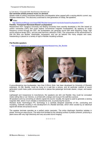 Transparent & Flexible Electronics
88 Massimo Marrazzo - biodomotica.com
by Colin Barras © Copyright 2008 Reed Business Information Ltd.
Hot nanotube sheets produce music on demand
Sheets made of carbon nanotubes behave like a loudspeaker when zapped with a varying electric current, say
Chinese researchers. The discovery could lead to new generation of cheap, flat speakers.
Video
- http://thefutureofthings.com/news/5967/flexible-transparent-nanotube-based-loudspeakers.html
Flexible, Transparent Nanotube-Based Loudspeakers
Researchers from Tsinghua University and Beijing University have recently developed a thin film based on
carbon nanotubes (CNT) that could replace conventional magnetic loudspeakers. By applying an audio
frequency current through the CNT, the loudspeaker can generate sound with wide frequency range, high
sound pressure levels (SPL), and low total harmonic distortion (THD). The uniqueness of this advancement is
that the films are flexible, stretchable, transparent, and can be tailored into many shapes and sizes,
freestanding or placed on a variety of rigid or flexible insulating surfaces.
Flat flexible speakers
- http://www2.warwick.ac.uk/newsandevents/pressreleases/new_flat_flexible
A groundbreaking new loudspeaker, less than 0.25mm thick, has been developed by University of Warwick
engineers, it's flat, flexible, could be hung on a wall like a picture, and its particular method of sound
generation could make public announcements in places like passenger terminals clearer, crisper, and easier
to hear.
Lightweight and inexpensive to manufacture, the speakers are slim and flexible: they could be concealed
inside ceiling tiles or car interiors, or printed with a design and hung on the wall like a picture.
All speakers work by converting an electric signal into sound. Usually, the signal is used to generate a varying
magnetic field, which in turn vibrates a mechanical cone, so producing the sound.
Warwick Audio Technology's FFL technology is a carefully designed assembly of thin, conducting and
insulating, materials resulting in the development of a flexible laminate, which when excited by an electrical
signal will vibrate and produce sound.
The speaker laminate operates as a perfect piston resonator. The entire diaphragm therefore radiates in
phase, forming an area source. The wave front emitted by the vibrating surface is phase coherent, producing a
plane wave with very high directivity and very accurate sound imaging.
□ □ □ □ □
 