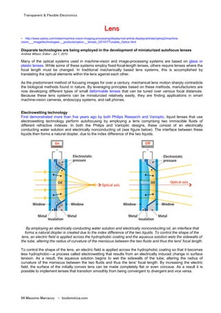 Transparent & Flexible Electronics
94 Massimo Marrazzo - biodomotica.com
LLLLLLLLeeeeeeeennnnnnnnssssssss
- http://www.optoiq.com/index/machine-vision-imaging-processing/display/vsd-article-display/articles/optoiq2/machine-
vision___image/technologies-__products/optics-__lenses_/2010/7/Tunable_Optics.html
Disparate technologies are being employed in the development of miniaturized autofocus lenses
Andrew Wilson, Editor - Jul 1, 2010
Many of the optical systems used in machine-vision and image-processing systems are based on glass or
plastic lenses. While some of these systems employ fixed-focal-length lenses, others require lenses where the
focal length must be changed. In traditional mechanically based lens systems, this is accomplished by
translating the optical elements within the lens against each other.
As the predominant method of focusing images for over a century, mechanical lens motion sharply contradicts
the biological methods found in nature. By leveraging principles based on these methods, manufacturers are
now developing different types of small deformable lenses that can be tuned over various focal distances.
Because these lens systems can be miniaturized relatively easily, they are finding applications in smart
machine-vision cameras, endoscopy systems, and cell phones.
Electrowetting technology
First demonstrated more than five years ago by both Philips Research and Varioptic, liquid lenses that use
electrowetting technology perform autofocusing by employing a lens comprising two immiscible fluids of
different refractive indexes. In both the Philips and Varioptic designs, these consist of an electrically
conducting water solution and electrically nonconducting oil (see figure below). The interface between these
liquids then forms a natural diopter, due to the index difference of the two liquids.
By employing an electrically conducting water solution and electrically nonconducting oil, an interface that
forms a natural diopter is created due to the index difference of the two liquids. To control the shape of the
lens, an electric field is applied across the hydrophobic coating and the aqueous solution wets the sidewalls of
the tube, altering the radius of curvature of the meniscus between the two fluids and thus the lens' focal length.
To control the shape of the lens, an electric field is applied across the hydrophobic coating so that it becomes
less hydrophobic—a process called electrowetting that results from an electrically induced change in surface
tension. As a result, the aqueous solution begins to wet the sidewalls of the tube, altering the radius of
curvature of the meniscus between the two fluids and thus the lens' focal length. By increasing the electric
field, the surface of the initially convex lens can be made completely flat or even concave. As a result it is
possible to implement lenses that transition smoothly from being convergent to divergent and vice versa.
 